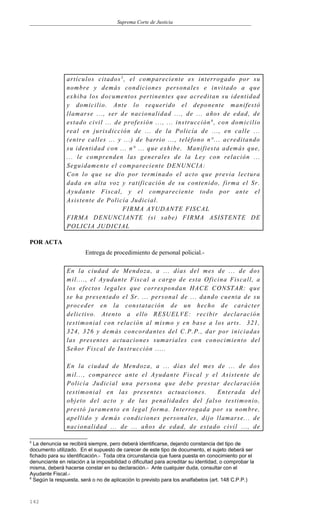 Suprema Corte de Justicia
artículos citados5
, el compareciente es interrogado por su
nombre y demás condiciones personales e invitado a que
exhiba los documentos pertinentes que acreditan su identidad
y domicilio. Ante lo requerido el deponente manifestó
llamarse ..., ser de nacionalidad ..., de ... años de edad, de
estado civil ... de profesión ..., ... instrucción 6
, con domicilio
real en jurisdicción de ... de la Policía de ..., en calle ...
(entre calles ... y ...) de barrio ..., teléfono n°... acreditando
su identidad con ... n° ... que exhibe. Manifiesta además que,
... le comprenden las generales de la Ley con relación ...
Seguidamente el compareciente DENUNCIA:
Con lo que se dio por terminado el acto que previa lectura
dada en alta voz y ratificación de su contenido, firma el Sr.
Ayudante Fiscal, y el compareciente todo por ante el
Asistente de Policía Judicial.
FIRMA AYUDANTE FISCAL
FIRMA DENUNCIANTE (si sabe) FIRMA ASISTENTE DE
POLICIA JUDICIAL
POR ACTA
Entrega de procedimiento de personal policial.-
En la ciudad de Mendoza, a ... días del mes de ... de dos
mil...., el Ayudante Fiscal a cargo de esta Oficina Fiscall, a
los efectos legales que correspondan HACE CONSTAR: que
se ha presentado el Sr. ... personal de ... dando cuenta de su
proceder en la constatación de un hecho de carácter
delictivo. Atento a ello RESUELVE: recibir declaración
testimonial con relación al mismo y en base a los arts. 321,
324, 326 y demás concordantes del C.P.P., dar por iniciadas
las presentes actuaciones sumariales con conocimiento del
Señor Fiscal de Instrucción .....
En la ciudad de Mendoza, a ... días del mes de ... de dos
mil..., comparece ante el Ayudante Fiscal y el Asistente de
Policía Judicial una persona que debe prestar declaración
testimonial en las presentes actuaciones. Enterada del
objeto del acto y de las penalidades del falso testimonio,
prestó juramento en legal forma. Interrogada por su nombre,
apellido y demás condiciones personales, dijo llamarse... de
nacionalidad ... de ... años de edad, de estado civil ..., de
5
La denuncia se recibirá siempre, pero deberá identificarse, dejando constancia del tipo de
documento utilizado. En el supuesto de carecer de este tipo de documento, el sujeto deberá ser
fichado para su identificación.- Toda otra circunstancia que fuera puesta en conocimiento por el
denunciante en relación a la imposibilidad o dificultad para acreditar su identidad, o comprobar la
misma, deberá hacerse constar en su declaración.- Ante cualquier duda, consultar con el
Ayudante Fiscal.-
6
Según la respuesta, será o no de aplicación lo previsto para los analfabetos (art. 148 C.P.P.)
142
 