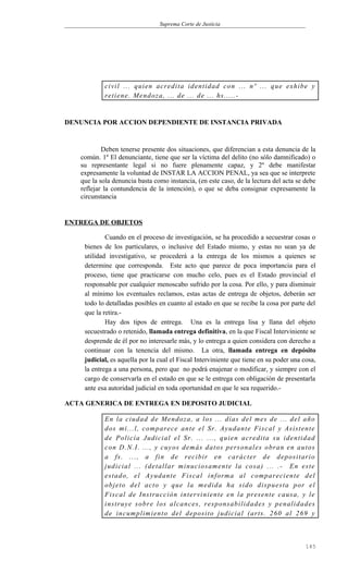 Suprema Corte de Justicia
civil ... quien acredita identidad con ... nº ... que exhibe y
retiene. Mendoza, ... de ... de ... hs.....-
DENUNCIA POR ACCION DEPENDIENTE DE INSTANCIA PRIVADA
Deben tenerse presente dos situaciones, que diferencian a esta denuncia de la
común. 1º El denunciante, tiene que ser la víctima del delito (no sólo damnificado) o
su representante legal si no fuere plenamente capaz, y 2º debe manifestar
expresamente la voluntad de INSTAR LA ACCION PENAL, ya sea que se interprete
que la sola denuncia basta como instancia, (en este caso, de la lectura del acta se debe
reflejar la contundencia de la intención), o que se deba consignar expresamente la
circunstancia
ENTREGA DE OBJETOS
Cuando en el proceso de investigación, se ha procedido a secuestrar cosas o
bienes de los particulares, o inclusive del Estado mismo, y estas no sean ya de
utilidad investigativo, se procederá a la entrega de los mismos a quienes se
determine que corresponda. Este acto que parece de poca importancia para el
proceso, tiene que practicarse con mucho celo, pues es el Estado provincial el
responsable por cualquier menoscabo sufrido por la cosa. Por ello, y para disminuir
al mínimo los eventuales reclamos, estas actas de entrega de objetos, deberán ser
todo lo detalladas posibles en cuanto al estado en que se recibe la cosa por parte del
que la retira.-
Hay dos tipos de entrega. Una es la entrega lisa y llana del objeto
secuestrado o retenido, llamada entrega definitiva, en la que Fiscal Interviniente se
desprende de él por no interesarle más, y lo entrega a quien considera con derecho a
continuar con la tenencia del mismo. La otra, llamada entrega en depósito
judicial, es aquella por la cual el Fiscal Interviniente que tiene en su poder una cosa,
la entrega a una persona, pero que no podrá enajenar o modificar, y siempre con el
cargo de conservarla en el estado en que se le entrega con obligación de presentarla
ante esa autoridad judicial en toda oportunidad en que le sea requerido.-
ACTA GENERICA DE ENTREGA EN DEPOSITO JUDICIAL
En la ciudad de Mendoza, a los ... días del mes de ... del año
dos mi...l, comparece ante el Sr. Ayudante Fiscal y Asistente
de Policía Judicial el Sr. ... ..., quien acredita su identidad
con D.N.I. ..., y cuyos demás datos personales obran en autos
a fs. ..., a fin de recibir en carácter de depositario
judicial ... (detallar minuciosamente la cosa) ... .- En este
estado, el Ayudante Fiscal informa al compareciente del
objeto del acto y que la medida ha sido dispuesta por el
Fiscal de Instrucción interviniente en la presente causa, y le
instruye sobre los alcances, responsabilidades y penalidades
de incumplimiento del deposito judicial (arts. 260 al 269 y
145
 
