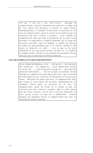 Suprema Corte de Justicia
173 inc. 2º del C.P y Art. 230 C.P.P.). Invitado el
compareciente a prestar juramento de conservar y cuidar de
la cosa objeto del presente, lo prestó en legal forma.
Inmediatamente el Ayudante Fiscal pone en posesión de la
cosa al compareciente, quien la recibe en el estado en que se
encuentra que dice conocer y aceptar.- Acto seguido el
compareciente dijo que bajo el juramento de Ley que tiene
prestado se compromete a cumplir fielmente con el cargo de
acuerdo a derecho; como así también, a exhibir los efectos
en todas las oportunidades que se le solicite, fijando a tal
efecto el domicilio en calle ..., con lo que se dio por
terminado el acto que previa lectura en alta voz , se ratifica
el compareciente y firma el acta después del Ayudante Fiscal
todo por ante el Asistente de Policía Judicial.
ACTA DE ENTREGA EN CARACTER DEFINITIVO
En la ciudad de Mendoza, a los ... del mes de ... del año dos
mil, siendo las ... hs. comparece ... cuyos demás datos obran
en autos a fs. ..., a fin de hacerle entrega de ... (descripción
minuciosa del objeto) ... .- En este estado, el Ayudante Fiscal
informa al compareciente del objeto del acto y que el mismo
ha sido dispuesto por el Fiscal de Instrucción en la presente
causa. Enterado del objeto del acto, el compareciente dijo
que acepta la cosa objeto del presente. Inmediatamente el
Ayudante Fiscal pone en posesión de la cosa al
compareciente, quien la recibe en el estado en que se
encuentra que dice conocer y aceptar.- Que es todo cuanto
hay que hacer constar, con lo que se da por finalizado el
acto, previa lectura en alta voz y ratificación , firman
después del Ayudante Fiscal el compareciente por ante el
Asistente de Policía Judicial.
146
 