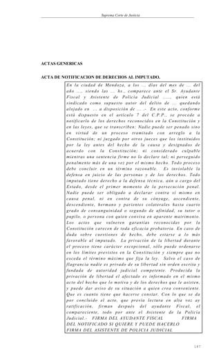 Suprema Corte de Justicia
ACTAS GENERICAS
ACTA DE NOTIFICACION DE DERECHOS AL IMPUTADO.
En la ciudad de Mendoza, a los ... días del mes de ... del
año ..., siendo las ... hs., comparece ante el Sr. Ayudante
Fiscal y Asistente de Policía Judicial ....., quien está
sindicado como supuesto autor del delito de ... quedando
alojado en ... a disposición de ... .- En este acto, conforme
está dispuesto en el artículo 7 del C.P.P., se procede a
notificarlo de los derechos reconocidos en la Constitución y
en las leyes, que se transcriben: Nadie puede ser penado sino
en virtud de un proceso tramitado con arreglo a la
Constitución; ni juzgado por otros jueces que los instituidos
por la ley antes del hecho de la causa y designados de
acuerdo con la Constitución; ni considerado culpable
mientras una sentencia firme no lo declare tal; ni perseguido
penalmente más de una vez por el mismo hecho. Todo proceso
debe concluir en un término razonable. Es inviolable la
defensa en juicio de las personas y de los derechos. Todo
imputado tiene derecho a la defensa técnica, aún a cargo del
Estado, desde el primer momento de la persecución penal.
Nadie puede ser obligado a declarar contra sí mismo en
causa penal, ni en contra de su cónyuge, ascendiente,
descendiente, hermano y parientes colaterales hasta cuarto
grado de consanguinidad o segundo de afinidad, su tutor o
pupilo, o persona con quien conviva en aparente matrimonio.
Los actos que vulneren garantías reconocidas por la
Constitución carecen de toda eficacia probatoria. En caso de
duda sobre cuestiones de hecho, debe estarse a lo más
favorable al imputado. La privación de la libertad durante
el proceso tiene carácter excepcional, sólo puede ordenarse
en los límites previstos en la Constitución y siempre que no
exceda el término máximo que fija la ley. Salvo el caso de
flagrancia nadie es privado de su libertad sin orden escrita y
fundada de autoridad judicial competente. Producida la
privación de libertad el afectado es informado en el mismo
acto del hecho que lo motiva y de los derechos que le asisten,
y puede dar aviso de su situación a quien crea conveniente.
Que es cuanto tiene que hacerse constar. Con lo que se da
por concluido el acto, que previa lectura en alta voz ay
ratificación, firman después del ayudante Fiscal, el
compareciente, todo por ante el Asistente de la Policía
Judicial.- FIRMA DEL AYUDANTE FISCAL FIRMA
DEL NOTIFICADO SI QUIERE Y PUEDE HACERLO
FIRMA DEL ASISTENTE DE POLICIA JUDICIAL
147
 