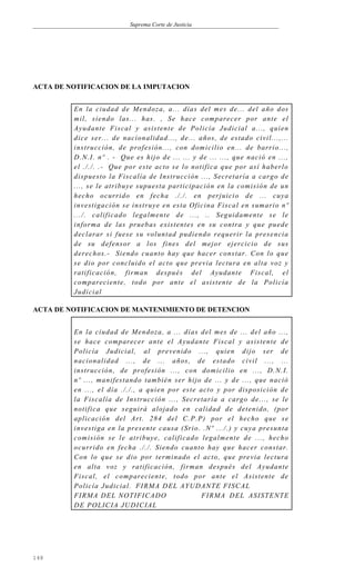 Suprema Corte de Justicia
ACTA DE NOTIFICACION DE LA IMPUTACION
En la ciudad de Mendoza, a... días del mes de... del año dos
mil, siendo las... has. , Se hace comparecer por ante el
Ayudante Fiscal y asistente de Policía Judicial a..., quien
dice ser... de nacionalidad..., de... años, de estado civil...,...
instrucción, de profesión..., con domicilio en... de barrio...,
D.N.I. nº . - Que es hijo de ... ... y de ... ..., que nació en ...,
el ././. .- Que por este acto se lo notifica que por así haberlo
dispuesto la Fiscalía de Instrucción ..., Secretaría a cargo de
..., se le atribuye supuesta participación en la comisión de un
hecho ocurrido en fecha ././. en perjuicio de ... cuya
investigación se instruye en esta Oficina Fiscal en sumario nº
.../. calificado legalmente de ..., .. Seguidamente se le
informa de las pruebas existentes en su contra y que puede
declarar si fuese su voluntad pudiendo requerir la presencia
de su defensor a los fines del mejor ejercicio de sus
derechos.- Siendo cuanto hay que hacer constar. Con lo que
se dio por concluido el acto que previa lectura en alta voz y
ratificación, firman después del Ayudante Fiscal, el
compareciente, todo por ante el asistente de la Policía
Judicial
ACTA DE NOTIFICACION DE MANTENIMIENTO DE DETENCION
En la ciudad de Mendoza, a ... días del mes de ... del año ...,
se hace comparecer ante el Ayudante Fiscal y asistente de
Policía Judicial, al prevenido ..., quien dijo ser de
nacionalidad ..., de ... años, de estado civil ..., ...
instrucción, de profesión ..., con domicilio en ..., D.N.I.
nº ..., manifestando también ser hijo de ... y de ..., que nació
en ..., el día ././., a quien por este acto y por disposición de
la Fiscalía de Instrucción ..., Secretaría a cargo de..., se le
notifica que seguirá alojado en calidad de detenido, (por
aplicación del Art. 284 del C.P.P) por el hecho que se
investiga en la presente causa (Srio. .Nº .../.) y cuya presunta
comisión se le atribuye, calificado legalmente de ..., hecho
ocurrido en fecha ././. Siendo cuanto hay que hacer constar.
Con lo que se dio por terminado el acto, que previa lectura
en alta voz y ratificación, firman después del Ayudante
Fiscal, el compareciente, todo por ante el Asistente de
Policía Judicial. FIRMA DEL AYUDANTE FISCAL
FIRMA DEL NOTIFICADO FIRMA DEL ASISTENTE
DE POLICIA JUDICIAL
148
 