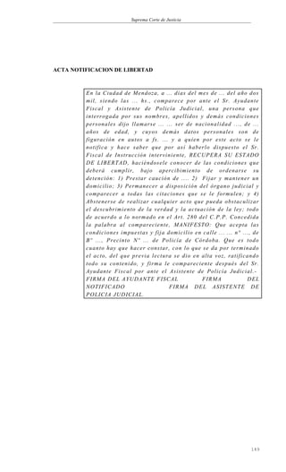 Suprema Corte de Justicia
ACTA NOTIFICACION DE LIBERTAD
En la Ciudad de Mendoza, a ... días del mes de ... del año dos
mil, siendo las ... hs., comparece por ante el Sr. Ayudante
Fiscal y Asistente de Policía Judicial, una persona que
interrogada por sus nombres, apellidos y demás condiciones
personales dijo llamarse ... ... ser de nacionalidad ..., de ...
años de edad, y cuyos demás datos personales son de
figuración en autos a fs. ... y a quien por este acto se le
notifica y hace saber que por así haberlo dispuesto el Sr.
Fiscal de Instrucción interviniente, RECUPERA SU ESTADO
DE LIBERTAD, haciéndosele conocer de las condiciones que
deberá cumplir, bajo apercibimiento de ordenarse su
detención: 1) Prestar caución de .... 2) Fijar y mantener un
domicilio; 3) Permanecer a disposición del órgano judicial y
comparecer a todas las citaciones que se le formulen; y 4)
Abstenerse de realizar cualquier acto que pueda obstaculizar
el descubrimiento de la verdad y la actuación de la ley; todo
de acuerdo a lo normado en el Art. 280 del C.P.P. Concedida
la palabra al compareciente, MANIFESTO: Que acepta las
condiciones impuestas y fija domicilio en calle ... ... n° ..., de
Bº ..., Precinto Nº ... de Policía de Córdoba. Que es todo
cuanto hay que hacer constar, con lo que se da por terminado
el acto, del que previa lectura se dio en alta voz, ratificando
todo su contenido, y firma le compareciente después del Sr.
Ayudante Fiscal por ante el Asistente de Policía Judicial.-
FIRMA DEL AYUDANTE FISCAL FIRMA DEL
NOTIFICADO FIRMA DEL ASISTENTE DE
POLICIA JUDICIAL.
149
 
