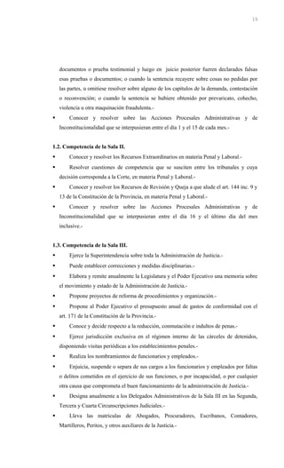 documentos o prueba testimonial y luego en juicio posterior fueren declarados falsas
esas pruebas o documentos; o cuando la sentencia recayere sobre cosas no pedidas por
las partes, u omitiese resolver sobre alguno de los capítulos de la demanda, contestación
o reconvención; o cuando la sentencia se hubiere obtenido por prevaricato, cohecho,
violencia u otra maquinación fraudulenta.-
 Conocer y resolver sobre las Acciones Procesales Administrativas y de
Inconstitucionalidad que se interpusieran entre el día 1 y el 15 de cada mes.-
1.2. Competencia de la Sala II.
 Conocer y resolver los Recursos Extraordinarios en materia Penal y Laboral.-
 Resolver cuestiones de competencia que se susciten entre los tribunales y cuya
decisión corresponda a la Corte, en materia Penal y Laboral.-
 Conocer y resolver los Recursos de Revisión y Queja a que alude el art. 144 inc. 9 y
13 de la Constitución de la Provincia, en materia Penal y Laboral.-
 Conocer y resolver sobre las Acciones Procesales Administrativas y de
Inconstitucionalidad que se interpusieran entre el día 16 y el último día del mes
inclusive.-
1.3. Competencia de la Sala III.
 Ejerce la Superintendencia sobre toda la Administración de Justicia.-
 Puede establecer correcciones y medidas disciplinarias.-
 Elabora y remite anualmente la Legislatura y el Poder Ejecutivo una memoria sobre
el movimiento y estado de la Administración de Justicia.-
 Propone proyectos de reforma de procedimientos y organización.-
 Propone al Poder Ejecutivo el presupuesto anual de gastos de conformidad con el
art. 171 de la Constitución de la Provincia.-
 Conoce y decide respecto a la reducción, conmutación e indultos de penas.-
 Ejerce jurisdicción exclusiva en el régimen interno de las cárceles de detenidos,
disponiendo visitas periódicas a los establecimientos penales.-
 Realiza los nombramientos de funcionarios y empleados.-
 Enjuicia, suspende o separa de sus cargos a los funcionarios y empleados por faltas
o delitos cometidos en el ejercicio de sus funciones, o por incapacidad, o por cualquier
otra causa que comprometa el buen funcionamiento de la administración de Justicia.-
 Designa anualmente a los Delegados Administrativos de la Sala III en las Segunda,
Tercera y Cuarta Circunscripciones Judiciales.-
 Lleva las matrículas de Abogados, Procuradores, Escribanos, Contadores,
Martilleros, Peritos, y otros auxiliares de la Justicia.-
15
 