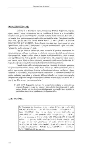 Suprema Corte de Justicia
INSPECCION (OCULAR)
Consiste en la descripción escrita, minuciosa y detallada de personas, lugares,
cosas, rastros y otras circunstancias que se consideren de interés a la investigación.
Podemos decir, que es una “fotografía”, plasmada en forma escrita en un acta. Este acto, al
ser escrito, tiene las mismas exigencias formales que todas las actas. Además debe quedar
muy claro, que el acta hace constar SOLO AQUELLO QUE QUIEN LA LABRA
PERCIBE POR SUS SENTIDOS. Esto, elimina como dato para hacer constar en acta,
apreciaciones, convicciones, e impresiones. (“Que por la frenada venía a gran velocidad”;
“el autor del hecho sabía que ...”; etc.).-
Hay que tener en cuenta que como un medio de graficar o representar las
circunstancias de un lugar o cosa que es objeto de inspección (ocular), es conveniente
confeccionar un CROQUIS como forma de mejorar lo que muchas veces cuesta expresar
con la palabra escrita. Esto es posible como complemento del Acta de Inspección Ocular:
que consiste en un dibujo o diseño efectuado para mostrar gráficamente la ubicación del
lugar, cosas y/o personas, rastros que se observan al momento de constatarla.
Cuando en un gráfico o croquis deba dejarse constancia de distintos lugares en
los que sucedieran distintas partes o etapas de los sucesos que deban documentarse, esto se
deberá hacer constar marcando en el mismo gráfico distintos números correlativos y luego
aclarando al pié de la hoja, lo que quiere marcar cada número. Es importante identificar los
puntos cardinales, para aclarar la ubicación del lugar indicado. Los croquis, no son prueba
independiente, ni pueden reemplazar de ninguna manera al acta de inspección ocular, por lo
que, lo que debe ser muy completo, es el acta.
Art. 208 C.P.P. Inspección Judicial: Se comprobará mediante la inspección de
personas, lugares y cosas, los rastros y otros efectos materiales que el hecho
hubiera dejado; se los describirá detalladamente y, cuando fuere posible, se
recogerán o conservarán los elementos probatorios útiles.
ACTA GENÉRICA
En la ciudad de Mendoza, a los ... días del mes de ... del año
dos mil, siendo las ... hs. el que suscribe ... adscripto a ...,
hace CONSTAR: Que en la fecha y hora indicadas se
constituye en ..., y en presencia del testigo de Ley ..., D.N.I.
nº ... se procede a labrar ACTA DE INSPECCION OCULAR
sobre ... .- Que es todo cuanto tiene que hacer constar, por
lo que se da por finalizado el acto, previa lectura y
ratificación de todo su contenido, firma el actuante junto al
testigo de actuación.- FIRMA DEL ACTUANTE FIRMA
DEL TESTIGO DE Actuación.
150
 