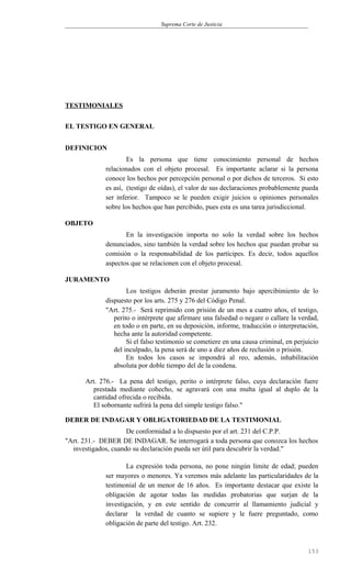 Suprema Corte de Justicia
TESTIMONIALES
EL TESTIGO EN GENERAL
DEFINICION
Es la persona que tiene conocimiento personal de hechos
relacionados con el objeto procesal. Es importante aclarar si la persona
conoce los hechos por percepción personal o por dichos de terceros. Si esto
es así, (testigo de oídas), el valor de sus declaraciones probablemente pueda
ser inferior. Tampoco se le pueden exigir juicios u opiniones personales
sobre los hechos que han percibido, pues esta es una tarea jurisdiccional.
OBJETO
En la investigación importa no solo la verdad sobre los hechos
denunciados, sino también la verdad sobre los hechos que puedan probar su
comisión o la responsabilidad de los partícipes. Es decir, todos aquellos
aspectos que se relacionen con el objeto procesal.
JURAMENTO
Los testigos deberán prestar juramento bajo apercibimiento de lo
dispuesto por los arts. 275 y 276 del Código Penal.
"Art. 275.- Será reprimido con prisión de un mes a cuatro años, el testigo,
perito o intérprete que afirmare una falsedad o negare o callare la verdad,
en todo o en parte, en su deposición, informe, traducción o interpretación,
hecha ante la autoridad competente.
Si el falso testimonio se cometiere en una causa criminal, en perjuicio
del inculpado, la pena será de uno a diez años de reclusión o prisión.
En todos los casos se impondrá al reo, además, inhabilitación
absoluta por doble tiempo del de la condena.
Art. 276.- La pena del testigo, perito o intérprete falso, cuya declaración fuere
prestada mediante cohecho, se agravará con una multa igual al duplo de la
cantidad ofrecida o recibida.
El sobornante sufrirá la pena del simple testigo falso."
DEBER DE INDAGAR Y OBLIGATORIEDAD DE LA TESTIMONIAL
De conformidad a lo dispuesto por el art. 231 del C.P.P.
"Art. 231.- DEBER DE INDAGAR. Se interrogará a toda persona que conozca los hechos
investigados, cuando su declaración pueda ser útil para descubrir la verdad."
La expresión toda persona, no pone ningún límite de edad; pueden
ser mayores o menores. Ya veremos más adelante las particularidades de la
testimonial de un menor de 16 años. Es importante destacar que existe la
obligación de agotar todas las medidas probatorias que surjan de la
investigación, y en este sentido de concurrir al llamamiento judicial y
declarar la verdad de cuanto se supiere y le fuere preguntado, como
obligación de parte del testigo. Art. 232.
153
 