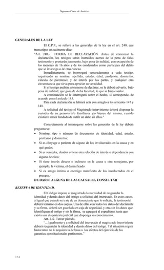Suprema Corte de Justicia
GENERALES DE LA LEY
El C.P.P., se refiere a las generales de la ley en el art. 240, que
transcripto textualmente dice:
"Art. 240.- FORMA DE DECLARACIÓN. Antes de comenzar la
declaración, los testigos serán instruidos acerca de la pena de falso
testimonio y prestarán juramento, bajo pena de nulidad, con excepción de
los menores de 16 años y de los condenados como partícipes del delito
que se investiga o de otro conexo.
Inmediatamente, se interrogará separadamente a cada testigo,
requiriendo su nombre, apellido, estado, edad, profesión, domicilio,
vínculo de parentesco y de interés por las partes, y cualquier otra
circunstancia que sirva para apreciar su veracidad.
Si el testigo pudiera abstenerse de declarar, se le deberá advertir, bajo
pena de nulidad, que goza de dicha facultad, lo que se hará constar.
A continuación se le interrogará sobre el hecho, si corresponde, de
acuerdo con el artículo 145.
Para cada declaración se labrará acta con arreglo a los artículos 147 y
148.
A solicitud del testigo el Magistrado interviniente deberá disponer la
custodia de su persona y/o familiares y/o bienes del mismo, cuando
existiere temor fundado de sufrir un daño en ellos."
Concretamente al interrogarse sobre las generales de la ley deberá
preguntarse:
• Nombre, tipo y número de documento de identidad, edad, estado,
profesión y domicilio;
• Si es cónyuge o pariente de alguno de los involucrados en la causa y en
qué grado;
• Si es acreedor, deudor o tiene otra relación de interés o dependencia con
alguno de ellos;
• Si tiene interés directo o indirecto en la causa u otra semejante, por
ejemplo, la víctima, el damnificado
• Si es amigo íntimo o enemigo manifiesto de los involucrados en el
proceso.-
DE DARSE ALGUNA DE LAS CAUSALES, CONSULTAR
RESERVA DE IDENTIDAD.
El Código impone al magistrado la necesidad de resguardar la
identidad y demás datos del testigo a solicitud del interesado. En estos casos,
al igual que cuando se trate de un denunciante que lo solicite, la testimonial
deberá tomarse en dos copias. Una de ellas con todos los datos del declarante
y su firma, deberá ser guardada en caja de seguridad, y otra sin los datos que
identifiquen al testigo y sin la firma, se agregará al expediente hasta que
exista una disposición judicial que disponga su conocimiento.
Art. 232. Tercer párrafo.
“... Igualmente y a solicitud del interesado el magistrado interviniente
deberá resguardar la identidad y demás datos del testigo. Tal situación regirá
hasta tanto no lo requiera la defensa a los efectos del ejercicio de las
garantías constitucionales pertinentes.”
154
 