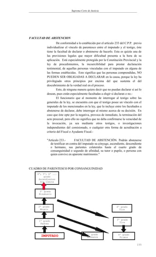 Suprema Corte de Justicia
FACULTAD DE ABSTENCION
De conformidad a lo establecido por el artículo 233 del C.P.P. previo
individualizar el vínculo de parentesco entre el imputado y el testigo, éste
tiene la facultad de declarar o abstenerse de hacerlo. Esta es quizás una de
las previsiones legales que mayor dificultad presenta a la hora de su
aplicación. Está especialmente protegida por la Constitución Provincial y la
ley de procedimientos, la incoercibilidad para prestar declaración
testimonial, de aquellas personas vinculadas con el imputado en alguna de
las formas establecidas. Esto significa que las personas comprendidas, NO
PUEDEN SER OBLIGADAS A DECLARAR en la causa, porque la ley ha
privilegiado otros principios por encima del que sustenta el del
descubrimiento de la verdad real en el proceso.
Esto, de ninguna manera quiere decir que no puedan declarar si así lo
desean, pues están especialmente facultadas a elegir si declaran o no.-
El funcionario que al momento de interrogar al testigo sobre las
generales de la ley, se encuentra con que el testigo posee un vínculo con el
imputado de los mencionados en la ley, que lo incluye entre los facultados a
abstenerse de declarar, debe interrogar al mismo acerca de su decisión. En
caso que éste opte por la negativa, provoca de inmediato, la terminación del
acto procesal, pero ello no significa que no deba confirmarse la veracidad de
la invocación, ya sea mediante otros testigos, o investigaciones
independientes del comisionado, o cualquier otra forma de acreditación a
criterio del Fiscal o Ayudante Fiscal.-
"Artículo 233.- FACULTAD DE ABSTENCIÓN. Podrán abstenerse
de testificar en contra del imputado su cónyuge, ascendiente, descendiente
o hermano, sus parientes colaterales hasta el cuarto grado de
consanguinidad o segundo de afinidad, su tutor o pupilo, o persona con
quien convive en aparente matrimonio."
CUADRO DE PARENTESCO POR CONSANGUINIDAD
155
4º; 5º; 6º ...
grado
Ascendientes
Sin límite
IMPUTADO 2º grado
Hermanos
1º grado
Padres
3º grado
Tíos
4º grado
Tíos
Abuelos
2º grado
Abuelo
3º grado
Bisabuelo
4º grado
Primos
 