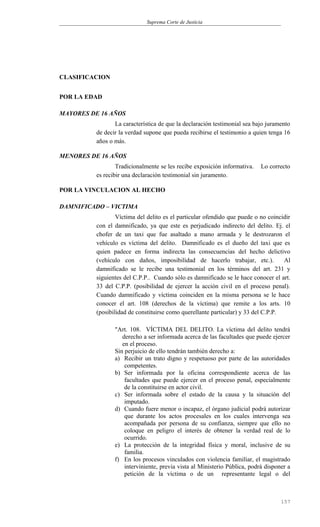 Suprema Corte de Justicia
CLASIFICACION
POR LA EDAD
MAYORES DE 16 AÑOS
La característica de que la declaración testimonial sea bajo juramento
de decir la verdad supone que pueda recibirse el testimonio a quien tenga 16
años o más.
MENORES DE 16 AÑOS
Tradicionalmente se les recibe exposición informativa. Lo correcto
es recibir una declaración testimonial sin juramento.
POR LA VINCULACION AL HECHO
DAMNIFICADO – VICTIMA
Víctima del delito es el particular ofendido que puede o no coincidir
con el damnificado, ya que este es perjudicado indirecto del delito. Ej. el
chofer de un taxi que fue asaltado a mano armada y le destrozaron el
vehículo es víctima del delito. Damnificado es el dueño del taxi que es
quien padece en forma indirecta las consecuencias del hecho delictivo
(vehículo con daños, imposibilidad de hacerlo trabajar, etc.). Al
damnificado se le recibe una testimonial en los términos del art. 231 y
siguientes del C.P.P.. Cuando sólo es damnificado se le hace conocer el art.
33 del C.P.P. (posibilidad de ejercer la acción civil en el proceso penal).
Cuando damnificado y víctima coinciden en la misma persona se le hace
conocer el art. 108 (derechos de la víctima) que remite a los arts. 10
(posibilidad de constituirse como querellante particular) y 33 del C.P.P.
"Art. 108. VÍCTIMA DEL DELITO. La víctima del delito tendrá
derecho a ser informada acerca de las facultades que puede ejercer
en el proceso.
Sin perjuicio de ello tendrán también derecho a:
a) Recibir un trato digno y respetuoso por parte de las autoridades
competentes.
b) Ser informada por la oficina correspondiente acerca de las
facultades que puede ejercer en el proceso penal, especialmente
de la constituirse en actor civil.
c) Ser informada sobre el estado de la causa y la situación del
imputado.
d) Cuando fuere menor o incapaz, el órgano judicial podrá autorizar
que durante los actos procesales en los cuales intervenga sea
acompañada por persona de su confianza, siempre que ello no
coloque en peligro el interés de obtener la verdad real de lo
ocurrido.
e) La protección de la integridad física y moral, inclusive de su
familia.
f) En los procesos vinculados con violencia familiar, el magistrado
interviniente, previa vista al Ministerio Pública, podrá disponer a
petición de la víctima o de un representante legal o del
157
 