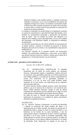 Suprema Corte de Justicia
Ministerio Pupilar, como medida cautelar, y mediante resolución
fundada, la exclusión o en su caso la prohibición del ingreso del
imputado al hogar de la víctima. Así también se procederá cuando
el delito haya sido cometido en perjuicio de quien conviviera bajo
el mismo techo y existan motivos para presumir la reiteración de
hechos de la misma naturaleza.
La medida se dispondrá con posterioridad a la imputación, teniendo
en cuenta las características y gravedad del hecho denunciado, como
también las circunstancias personales y particulares del presunto
autor de aquél. Una vez cesadas las razones que obligaron a la
adopción de la medida, a juicio del magistrado, y en su caso a pedido
del interesado o del Ministerio Pupilar, se dispondrá su inmediato
levantamiento.
Los derechos reconocidos en este artículo deberán ser anunciados por
el órgano policial o judicial, al momento de practicar la primera
diligencia procesal con la víctima o sus causahabientes, bajo pena de
nulidad del acto.
Los derechos referidos en el presente artículo son reconocidos
también a las asociaciones, fundaciones y otros entes, en los delitos
que afecten interesen colectivos o difusos, siempre que el objeto de la
agrupación se vincule directamente con esos intereses.
ACTOR CIVIL - QUERELLANTE PARTICULAR:
Los arts. 10 y 33 del C.P.P., establecen:
"Art. 10.- QUERELLANTE PARTICULAR. El ofendido
penalmente por un delito de acción pública, sus herederos
forzosos, representantes legales o mandatarios, podrán intervenir
en el proceso como querellante particular en la forma especial que
este Código establece, y sin perjuicio de ejercer conjuntamente la
acción civil resarcitoria. Si el querellante particular se
constituyera, a la vez, en actor civil, podrá formular ambas
instancias en un solo escrito, con observancia de los requisitos
previstos para cada acto.
El mismo derecho tendrá cualquier persona contra funcionarios
públicos, que en el ejercicio de su función o con ocasión de ella,
hayan violado derechos humanos; cuando se trate de delitos
cometidos por funcionarios que han abusado de su cargo así como
contra quienes cometen delitos que lesionan intereses difusos.
En todos los casos el Tribunal interviniente podrá ordenar la
unificación de personería si la cantidad de sujetos querellantes
dificultare la agilidad del proceso.
ACCIÓN CIVIL.
Art. 33.- Ejercicio. Titulares. Limitaciones. La acción civil destinada
a obtener la restitución del objeto materia del delito y la
indemnización por el daño causado, sólo podrá ser ejercida por el
damnificado directo, aunque no fuere la víctima del delito, o sus
herederos en los límites de su cuota hereditaria, o por los
representantes legales o mandatarios de ellos, contra los partícipes
del delito y, en su caso, contra el civilmente responsable. Sólo
podrá ejercerse la acción civil en el proceso penal si se tratare de
un delito doloso y en los delitos culposos únicamente si se tratare
de homicidio. Estas limitaciones no regirán en los casos de
158
 