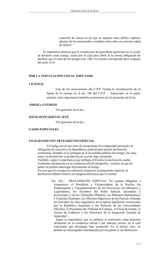 Suprema Corte de Justicia
conexión de causas en las que se imputen otros delitos culposos
además de los enumerados o mediare entre ellos un concurso ideal
de delitos".
Es importante destacar que la constitución de querellante particular no lo exime
de declarar como testigo, razón por la cual pesa sobre él la misma obligación de
declarar que el resto de los testigos (art. 106). Lo mismo corresponde decir respecto
del actor civil.
POR LA VINCULACION CON EL IMPUTADO
VICTIMAS
Una de las innovaciones del C.P.P. resulta la incorporación de la
figura de la víctima en el art. 108 del C.P.P . Transcripto en el punto
anterior, tiene importancia también al momento de las generales de la ley.
AMIGO o ENEMIGO.
Ver generales de la ley.-
SOCIO DEPENDIENTE JEFE
Ver generales de la ley.-
CASOS ESPECIALES
CIUDADANOS CON TRATAMIENTO ESPECIAL.
El Código prevé una serie de excepciones de comparendo personal a la
obligación de concurrir a la dependencia judicial para prestar declaración
testimonial, fundado en la jerarquía de la investidura pública del testigo. En estos
casos, la declaración se producirá por escrito, bajo juramento.
También, según la importancia que atribuya el Fiscal a la declaración, podrá
tomárseles declaración en su residencia oficial (despacho), ocasión en que las
partes no podrán interrogar directamente al testigo.
En caso que los testigos de referencia renuncien al tratamiento especial, la
declaración deberá tomarse sin ninguna diferencia que lo normal.
"Art. 241.- TRATAMIENTO ESPECIAL. No estarán obligados a
comparecer: el Presidente y Vicepresidente de la Nación; los
Gobernadores y Vicegobernadores de las Provincias; los Ministros y
Legisladores; los miembros del Poder Judicial, nacionales y
provinciales y de los Tribunales Militares; los Ministros Diplomáticos
y Cónsules Generales; los Oficiales Superiores de las Fuerzas Armadas
en actividad; los altos dignatarios de la Iglesia legalmente reconocidos
por la República Argentina y los Rectores de las Universidades
Oficiales; el Presidente del Tribunal de Cuentas, el Fiscal de Estado, el
Asesor de Gobierno y los Directores de la Inspección General de
Seguridad.-
Según la importancia que se atribuya al testimonio, estas personas
declararán en su residencia oficial o por informe escrito, en el cual
expresarán que atestiguan bajo juramento. En el primer caso, no
podrán ser interrogados directamente por las partes ni sus defensores.
159
 