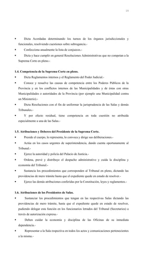  Dicta Acordadas determinando los turnos de los órganos jurisdiccionales y
funcionales, resolviendo cuestiones sobre subrogancia.-
 Confecciona anualmente la lista de conjueces.-
 Dicta y hace cumplir en general Resoluciones Administrativas que no competan a la
Suprema Corte en pleno.-
1.4. Competencia de la Suprema Corte en pleno.
 Dicta Reglamentos internos y el Reglamento del Poder Judicial.-
 Conoce y resuelve las causas de competencia entre los Poderes Públicos de la
Provincia y en los conflictos internos de las Municipalidades y de éstas con otras
Municipalidades o autoridades de la Provincia (por ejemplo una Municipalidad contra
un Ministerio).-
 Dicta Resoluciones con el fin de uniformar la jurisprudencia de las Salas y demás
Tribunales.-
 Y por efecto residual, tiene competencia en toda cuestión no atribuida
especialmente a una de las Salas.-
1.5. Atribuciones y Deberes del Presidente de la Suprema Corte.
 Preside el cuerpo, lo representa, lo convoca y dirige sus deliberaciones.-
 Actúa en los casos urgentes de superintendencia, dando cuenta oportunamente al
Tribunal.-
 Ejerce la autoridad y policía del Palacio de Justicia.-
 Ordena, prevé y distribuye el despacho administrativo y cuida la disciplina y
economía del Tribunal.-
 Sustancia los procedimientos que corresponden al Tribunal en pleno, dictando las
providencias de mero trámite hasta que el expediente quede en estado de resolver.-
 Ejerce las demás atribuciones conferidas por la Constitución, leyes y reglamentos.-
1.6. Atribuciones de los Presidentes de Salas.
 Sustanciar los procedimientos que tengan en las respectivas Salas dictando las
providencias de mero trámite, hasta que el expediente quede en estado de resolver,
pudiendo delegar esta función en los funcionarios letrados del Tribunal (Secretarios) a
través de autorización expresa.-
 Deben cuidar la economía y disciplina de las Oficinas de su inmediata
dependencia.-
 Representar a la Sala respectiva en todos los actos y comunicaciones pertenecientes
a la misma.-
16
 