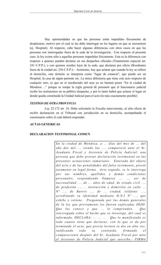 Suprema Corte de Justicia
Hay oportunidades en que las personas están impedidas físicamente de
desplazarse, motivo por el cual se las debe interrogar en los lugares en que se encuentren
(ej. Hospital). Al respecto, cabe hacer algunas diferencias con otros casos en que las
personas son interrogadas fuera de la sede de la investigación. Con respecto al presente
caso, la ley exime sólo a aquellas personas impedidas físicamente. Esta es la diferencia con
respecto a quienes pueden declarar en sus despachos oficiales (Tratamiento especial art.
241 C.P.P.), o con quienes residen lejos de la sede, que declaran por oficio (Residentes
fuera de la ciudad art. 236 C.P.P.).- Asimismo, hay que aclarar que cuando la ley se refiere
al domicilio, este término se interpreta como “lugar de estancia”, que puede ser un
Hospital, la casa de algún pariente etc. La única diferencia que tiene este acto respecto de
cualquier otro, es que en el encabezado del acta ya no bastará poner “En la ciudad de
Mendoza ...” porque se rompe la regla general de presumir que el funcionario judicial
recibe los testimonios en su público despacho, y por lo tanto habrá que aclarar el lugar en
donde queda constituida la Unidad Judicial para el acto (lo más exactamente posible)
TESTIGO DE OTRA PROVINCIA
Ley 22.172 art. 10. Debe solicitarlo la Fiscalía interviniente, al sólo efecto de
recibir declaración en el Tribunal con jurisdicción en su domicilio, acompañando el
cuestionario sobre el cuál deberá responder.
ACTAS GENERICAS
DECLARACION TESTIMONIAL COMUN
En la ciudad de Mendoza, a ... días del mes de ... del
año dos mil...., siendo las ..., compareció ante el Sr.
Ayudante Fiscal y Asistente de Policía Judicial, una
persona que debe prestar declaración testimonial en las
presentes actuaciones sumariales. Enterada del objeto
del acto y de las penalidades del falso testimonio, prestó
juramente en legal forma. Acto seguido, se le interroga
por sus nombres, apellidos y demás condiciones
personales, respondiendo llamarse ... ..., ser de
nacionalidad ..., de ... años de edad, de estado civil ...,
de profesión ..., .. instrucción y domicilio en calle ...
Nº ..., de Barrio ..., de ... ciudad, teléfono: ...,
acreditando su identidad mediante D.N.I Nº ..., que
exhibe y retiene. Preguntada por las demás generales
de la ley que previamente les fueron explicadas DIJO:
Que las conoce y que ... le comprenden. Que
interrogada sobre el hecho que se investiga, del cual es
informada, DECLARA: ... ... ... . Que lo manifestado es
todo cuanto tiene que declarar, con lo que se da por
terminado el acto, que previa lectura se dio en alta voz,
ratificando todo su contenido, firmando el
compareciente después del Sr. Ayudante Fiscal por ante
el Asistente de Policía Judicial que suscribe.- FIRMA
161
 