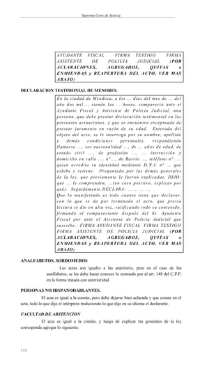 Suprema Corte de Justicia
AYUDANTE FISCAL FIRMA TESTIGO FIRMA
ASISTENTE DE POLICIA JUDICIAL (POR
ACLARACIONES, AGREGADOS, QUITAS o
ENMIENDAS y REAPERTURA DEL ACTO, VER MAS
ABAJO)
DECLARACION TESTIMONIAL DE MENORES.
En la ciudad de Mendoza, a los ... días del mes de ... del
año dos mil..., siendo las ... horas, compareció ante el
Ayudante Fiscal y Asistente de Policía Judicial, una
persona ,que debe prestar declaración testimonial en las
presentes actuaciones, y que se encuentra exceptuada de
prestar juramento en razón de su edad. Enterada del
objeto del acto, se le interroga por su nombre, apellido
y demás condiciones personales, respondiendo
llamarse ..., ser nacionalidad ..., de ... años de edad, de
estado civil ..., de profesión ..., ... instrucción y
domicilio en calle .... n°..., de Barrio ..., teléfono n° ...,
quien acredita su identidad mediante D.N.I. n° ... que
exhibe y retiene. Preguntado por las demás generales
de la ley, que previamente le fueron explicadas, DIJO:
que ... le comprenden, ...(en caso positivo, explicar por
qué). Seguidamente DECLARA: ... ... ... ...
Que lo manifestado es todo cuanto tiene que declarar,
con lo que se da por terminado el acto, que previa
lectura se dio en alta voz, ratificando todo su contenido,
firmando el compareciente después del Sr. Ayudante
Fiscal por ante el Asistente de Policía Judicial que
suscribe.- FIRMA AYUDANTE FISCAL FIRMA TESTIGO
FIRMA ASISTENTE DE POLICIA JUDICIAL (POR
ACLARACIONES, AGREGADOS, QUITAS o
ENMIENDAS y REAPERTURA DEL ACTO, VER MAS
ABAJO)
ANALFABETOS, SORDOMUDOS
Las actas son iguales a las anteriores, pero en el caso de los
analfabetos, se les debe hacer conocer lo normado por el art. 148 del C.P.P.
en la forma tratada con anterioridad
PERSONAS NO HISPANOHABLANTES.
El acta es igual a la común, pero debe dejarse bien aclarada y que conste en el
acta, todo lo que dijo el intérprete traduciendo lo que dijo en su idioma el declarante.
FACULTAD DE ABSTENCION
El acta es igual a la común, y luego de explicar las generales de la ley
corresponde agregar lo siguiente:
162
 