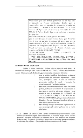 Suprema Corte de Justicia
Preguntado por las demás generales de la ley, que
previamente le fueron explicadas, DIJO: que le
comprenden, por ser (grado de parentesco o relación
concubinal). Atento a lo manifestado, se le hace
conocer al deponente, el alcance y contenido del art.
233 del C.P.P., y DIJO: Que es su voluntad ... prestar
declaración.
Seguidamente DECLARA:(si quiere declarar)
Que lo manifestado es todo cuanto tiene que declarar,
con lo que se da por terminado el acto, que previa
lectura se dio en alta voz, ratificando todo su contenido,
firmando el compareciente después del Sr. Ayudante
Fiscal por ante el Asistente de Policía Judicial que
suscribe.- FIRMA AYUDANTE FISCAL
FIRMA TESTIGO FIRMA ASISTENTE DE
POLICIA JUDICIAL
(POR ACLARACIONES, AGREGADOS, QUITAS o
ENMIENDAS y REAPERTURA DEL ACTO, VER MAS
ABAJO)
PROHIBICION DE DECLARAR
Cuando el testigo comparece a declarar, el acta comienza como todas, y al
momento de interrogar sobre las GENERALES DE LA LEY, o menos frecuentemente
durante el transcurso de la declaración, pueden darse tres situaciones diferentes:
1) Que el testigo manifieste impedimento a declarar,
porque conoce que tiene dicho impedimento. En ese
caso, corresponde cerrar el acta de inmediato,
procurando verificar la causal, y consultar las
actuaciones con la Fiscalía interviniente.
2) Que quien advierta tal impedimento, sea el funcionario
judicial, en función del contenido de la declaración, en
cuyo caso, se cerrará el acta en ese momento y en el
estado en que se encuentra SIN EXIGIRLE AL
TASTIGO QUE RATIFIQUE O RECTIFIQUE SU
CONTENIDO NI FIRME, y luego se consultará con la
Fiscalía, a fin que disponga el desglose del acta en
caso que sea necesario hacerlo.-
3) Que el testigo invoque erróneamente la prohibición, en
cuyo caso se procede a interrogarlo sin más tal cual lo
dice la ley.-
Art. 233.- DEBER DE ABSTENCIÓN. Deberán abstenerse de declarar sobre los hechos
secretos que hubieran llegado a su conocimiento en razón del propio estado, oficio o
profesión, bajo pena de nulidad: los Ministros de un culto admitido, los abogados,
procuradores y escribanos; los médicos, farmacéuticos, parteras y demás auxiliares del
arte de curar; los militares y funcionarios públicos sobre secretos de Estado.
163
 