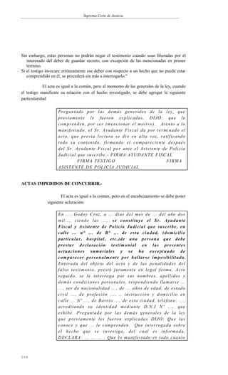 Suprema Corte de Justicia
Sin embargo, estas personas no podrán negar el testimonio cuando sean liberadas por el
interesado del deber de guardar secreto, con excepción de las mencionadas en primer
término.
Si el testigo invocare erróneamente ese deber con respecto a un hecho que no puede estar
comprendido en él, se procederá sin más a interrogarlo."
El acta es igual a la común, pero al momento de las generales de la ley, cuando
el testigo manifieste su relación con el hecho investigado, se debe agregar la siguiente
particularidad
Preguntado por las demás generales de la ley, que
previamente le fueron explicadas, DIJO: que le
comprenden, por ser (mencionar el motivo). Atento a lo
manifestado, el Sr. Ayudante Fiscal da por terminado el
acto, que previa lectura se dio en alta voz, ratificando
todo su contenido, firmando el compareciente después
del Sr. Ayudante Fiscal por ante el Asistente de Policía
Judicial que suscribe.- FIRMA AYUDANTE FISCAL
FIRMA TESTIGO FIRMA
ASISTENTE DE POLICIA JUDICIAL
ACTAS IMPEDIDOS DE CONCURRIR.-
El acta es igual a la común, pero en el encabezamiento se debe poner
siguiente aclaración:
En .....Godoy Cruz, a ... días del mes de ... del año dos
mil..., siendo las ..., se constituye el Sr. Ayudante
Fiscal y Asistente de Policía Judicial que suscribe, en
calle ... n° ... de B° ... de esta ciudad, (domicilio
particular, hospital, etc.)de una persona que debe
prestar declaración testimonial en las presentes
actuaciones sumariales y se ha exceptuado de
comparecer personalmente por hallarse imposibilitada.
Enterada del objeto del acto y de las penalidades del
falso testimonio, prestó juramente en legal forma. Acto
seguido, se le interroga por sus nombres, apellidos y
demás condiciones personales, respondiendo llamarse ...
..., ser de nacionalidad ..., de ... años de edad, de estado
civil ..., de profesión ..., .. instrucción y domicilio en
calle ... Nº ..., de Barrio ..., de esta ciudad, teléfono: ...,
acreditando su identidad mediante D.N.I Nº ..., que
exhibe. Preguntada por las demás generales de la ley
que previamente les fueron explicadas DIJO: Que las
conoce y que ... le comprenden. Que interrogada sobre
el hecho que se investiga, del cual es informada,
DECLARA: ... ... ... . Que lo manifestado es todo cuanto
164
 