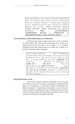 Suprema Corte de Justicia
tiene que declarar, con lo que se da por terminado el
acto, que previa lectura se dio en alta voz, ratificando
todo su contenido, firmando el compareciente después
del Sr. Ayudante Fiscal por ante el Asistente de Policía
Judicial que suscribe.- FIRMA AYUDANTE FISCAL
FIRMA TESTIGO FIRMA ASISTENTE DE POLICIA
JUDICIAL (POR ACLARACIONES,
AGREGADOS, QUITAS o ENMIENDAS y
REAPERTURA DEL ACTO, VER MAS ABAJO)
ACLARACIONES, AGREGADOS, QUITAS o ENMIENDAS.
Cuando el testigo, luego de leída el acta en alta voz por el Asistente
de Policía Judicial, hace observaciones del contenido de la misma, en el
sentido de que lo que está escrito no es lo correcto o no es completo,
corresponde anotar tales observaciones de la forma que se indica en el
ejemplo de más abajo, según corresponda.
En la ciudad de Mendoza ... ... ... . Que lo manifestado
es todo cuanto tiene que declarar, con lo que se da por
terminado el acto, que previa lectura se dio en alta
voz, el testigo manifiesta que desea AGREGAR con
relación a .. .. ... Menciona el deponente que
donde dice “... ...” debe decir “... ... ...” Aclara el
declarante que se equivocó al decir “... ... ...” dicho
que debe ser eliminado de la declaración, ratificando
el resto de su contenido, firmando el compareciente
después del Sr. Ayudante Fiscal por ante el Asistente
de Policía Judicial
REAPERTURA DEL ACTO.
Esta situación se produce cuando ya ha terminado el acto y el testigo
ya ha firmado el acta, pero por alguna circunstancia ha recordado datos de
interés a la investigación, o el funcionario considera indispensable hacer
alguna otra pregunta. El requisito para esta reapertura, es que el testigo no
se haya retirado de la Unidad Judicial, y que se le haga conocer que se reabre
el acto y el testigo continúa bajo el juramento ya prestado, de lo que se deja
constancia de la forma que se ejemplifica más abajo.-
165
 