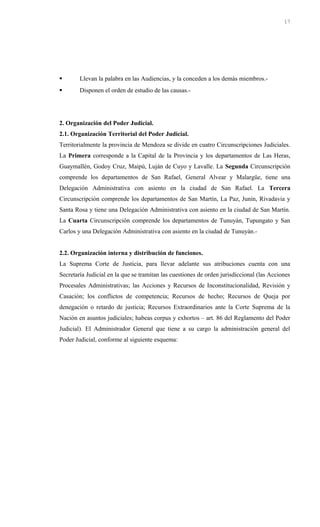  Llevan la palabra en las Audiencias, y la conceden a los demás miembros.-
 Disponen el orden de estudio de las causas.-
2. Organización del Poder Judicial.
2.1. Organización Territorial del Poder Judicial.
Territorialmente la provincia de Mendoza se divide en cuatro Circunscripciones Judiciales.
La Primera corresponde a la Capital de la Provincia y los departamentos de Las Heras,
Guaymallén, Godoy Cruz, Maipú, Luján de Cuyo y Lavalle. La Segunda Circunscripción
comprende los departamentos de San Rafael, General Alvear y Malargüe, tiene una
Delegación Administrativa con asiento en la ciudad de San Rafael. La Tercera
Circunscripción comprende los departamentos de San Martín, La Paz, Junín, Rivadavia y
Santa Rosa y tiene una Delegación Administrativa con asiento en la ciudad de San Martín.
La Cuarta Circunscripción comprende los departamentos de Tunuyán, Tupungato y San
Carlos y una Delegación Administrativa con asiento en la ciudad de Tunuyán.-
2.2. Organización interna y distribución de funciones.
La Suprema Corte de Justicia, para llevar adelante sus atribuciones cuenta con una
Secretaría Judicial en la que se tramitan las cuestiones de orden jurisdiccional (las Acciones
Procesales Administrativas; las Acciones y Recursos de Inconstitucionalidad, Revisión y
Casación; los conflictos de competencia; Recursos de hecho; Recursos de Queja por
denegación o retardo de justicia; Recursos Extraordinarios ante la Corte Suprema de la
Nación en asuntos judiciales; habeas corpus y exhortos – art. 86 del Reglamento del Poder
Judicial). El Administrador General que tiene a su cargo la administración general del
Poder Judicial, conforme al siguiente esquema:
17
 
