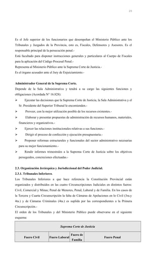Es el Jefe superior de los funcionarios que desempeñan el Ministerio Público ante los
Tribunales y Juzgados de la Provincia, esto es, Fiscales, Defensores y Asesores. Es el
responsable principal de la persecución penal.-
Está facultado para disponer instrucciones generales y particulares al Cuerpo de Fiscales
para la aplicación del Código Procesal Penal.-
Representa al Ministerio Público ante la Suprema Corte de Justicia.-
Es el órgano acusador ante el Jury de Enjuiciamiento.-
Administrador General de la Suprema Corte.
Depende de la Sala Administrativa y tendrá a su cargo las siguientes funciones y
obligaciones (Acordada N° 16.828):
 Ejecutar las decisiones que la Suprema Corte de Justicia, la Sala Administrativa y el
Sr. Presidente del Superior Tribunal le encomienden.-
 Proveer, con la mejor utilización posible de los recursos existentes.-
 Elaborar y presentar propuestas de administración de recursos humanos, materiales,
financieros y organizativos.-
 Ejercer las relaciones institucionales relativas a sus funciones.-
 Dirigir el proceso de confección y ejecución presupuestaria.-
 Proponer reformas estructurales y funcionales del sector administrativo necesarias
para su mejor funcionamiento.-
 Rendir informes trimestrales a la Suprema Corte de Justicia sobre los objetivos
perseguidos, concreciones efectuadas.-
2.3. Organización Jerárquica y Jurisdiccional del Poder Judicial.
2.3.1. Tribunales Inferiores.
Los Tribunales Inferiores a que hace referencia la Constitución Provincial están
organizados y distribuidos en las cuatro Circunscripciones Judiciales en distintos fueros:
Civil, Comercial y Minas; Penal de Menores, Penal, Laboral y de Familia. En los casos de
la Tercera y Cuarta Circunscripción la falta de Cámaras de Apelaciones en lo Civil (3ra.y
4ta.) y de Cámaras Criminales (4ta.) es suplida por las correspondientes a la Primera
Circunscripción.-
El orden de los Tribunales y del Ministerio Público puede observarse en el siguiente
esquema:
Suprema Corte de Justicia
Fuero Civil Fuero Laboral
Fuero de
Familia
Fuero Penal
20
 