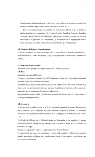 Procedimiento Administrativo de la Provincia en lo relativo a escritura, forma de los
escritos, foliatura, cargos, firmas, sellos, constancia de lista, etc..-
 Estos expedientes tienen una carátula con indicación del tema al que se refiere el
trámite administrativo en cuestión (Ej.: Foja de Servicio, llamado a Concurso, llamado a
Licitación, Notas Varias de los Tribunales, exposición de alguna cuestión por parte de
particulares o Magistrados y/o Funcionarios), y a continuación se agregan por estricto
orden cronológico todas las actuaciones procedimentales que correspondan.-
3.1. Concepto de Proceso Administrativo.
Es la “La secuencia de actos necesarios para el ejercicio de la función administrativa”
(Sarmiento García – Petra Recabarren, “Ley de Procedimiento Administrativo de Mendoza
3909”).-
4. Estructura de un Juzgado.
Tomamos como ejemplo un Juzgado en lo Civil, Comercial y Minas.-
4.1. Juez.
Autoridad suprema del Juzgado.-
Es quien ejerce el poder jurisdiccional del Estado, esto es, quien decide conforme a derecho
el conflicto que le han planteado las partes.-
Dicta Sentencias, fundadas en derecho, que deciden sobre el fondo del asunto en cuestión, y
Autos, que son pronunciamientos que deciden fundadamente también, sobre cuestiones
accesorias que se suscitan en el transcurso del proceso.-
Son nombrados por el Poder Ejecutivo con acuerdo del Senado, previo examen antes el
Consejo de la Magistratura.-
4.2. Secretario.
Es un funcionario público al que se le da la categoría de personal Jerárquico. Es nombrado
por la Suprema Corte a propuesta del Juez o Tribunal colegiado (Cámaras). Las funciones
del mismo se desprenden fundamentalmente de la Ley Orgánica de Tribunales (arts. 136 a
146).-
Es el jefe de Oficina en el Tribunal donde se desempeña y los auxiliares y demás
empleados ejecutan las órdenes que les imparte en lo relativo al despacho. Es el director del
personal a su cargo.-
Decreta los expedientes y provee las presentaciones de mero trámite.-
Es responsable de todos los materiales y bienes del Juzgado u Oficina (expedientes,
papeles, estanterías, teléfonos, etc.) y debe conservarlos en buen estado, respondiendo por
su extravío o destrucción.-
23
 