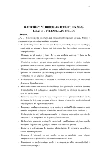 B- DEBERES Y PROHIBICIONES. DECRETO LEY 560/73.
ESTATUTO DEL EMPLEADO PUBLICO
1. Deberes.
Art. 13 - Sin perjuicio de los deberes que particularmente impongan las leyes, decretos y
resoluciones especiales, el personal esta obligado a:
• La prestación personal del servicio, con eficiencia, capacidad y diligencia, en el lugar,
condiciones de tiempo y forma, que determinen las disposiciones reglamentarias
correspondientes.-
• Observar, en el servicio y fuera de él, una conducta decorosa y digna de la
consideración y de la confianza que su estado oficial exige.-
• Conducirse con tacto y cortesía en sus relaciones de servicio con el público, conducta
que deberá observar asimismo respecto de sus superiores, compañeros y subordinados.-
• Obedecer toda orden emanada de un superior jerárquico con atribuciones para darla,
que reúna las formalidades del caso y tenga por objeto la realización de actos de servicio
compatibles con las funciones del agente.-
• Rehusar dádivas, obsequios, recompensas o cualquiera otras ventajas, con motivo del
desempeño de sus funciones.-
• Guardar secreto de todo asunto del servicio que deba permanecer en reserva, en razón
de su naturaleza o de instrucciones especiales, obligación que subsistirá aún después de
cesar en sus funciones.-
• Promover las acciones judiciales que correspondan cuando públicamente fuera objeto
de imputación delictuosa, pudiendo al efecto requerir el patrocinio legal gratuito del
servicio jurídico del organismo respectivo.-
• Permanecer en el cargo de renuncia, por el termino de treinta (30) días corridos, si antes
no fuera reemplazado o aceptada su dimisión, o autorizado a cesar en sus funciones.-
• Declarar todas las actividades que desempeñe y el origen de todos sus ingresos, a fin de
establecer si son compatibles con el ejercicio de sus funciones.-
• Declarar bajo juramento, su situación patrimonial y modificaciones ulteriores, cuando
desempeñe cargos de nivel y jerarquía superior o de naturaleza peculiar.-
• Promover la instrucción de los sumarios administrativos del personal a sus órdenes,
cuando así correspondiere.-
• Excusarse de intervenir en todo aquello en que su actualidad pueda originar
interpretaciones de parcialidad, o concurra incompatibilidad moral.-
• Encuadrarse en las disposiciones legales y reglamentarias sobre incompatibilidad y
acumulación de cargos.-
25
 