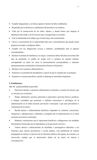 • Cumplir íntegramente y en forma regular el horario de labor establecido.-
• Responder por la eficiencia y rendimiento del personal a sus órdenes.-
• Velar por la conservación de los útiles, objetos, y demás bienes que integran el
patrimonio del estado y de los terceros que se pongan bajo su custodia.-
• Usar la indumentaria de trabajo que al efecto haya sido suministrada.-
• Llevar a conocimiento de la superioridad todo acto o procedimiento que pueda causar
perjuicio al estado o configurar delito.-
• Cumplir con sus obligaciones cívicas y militares, acreditándolo ante el superior
correspondiente.-
• Declarar la nómina de familiares a su cargo y comunicar dentro del plazo de treinta (30)
días de producido, el cambio de estado civil o variantes de carácter familiar,
acompañando en todos los casos la documentación correspondiente y mantener
permanentemente actualizada la información referente al domicilio.-
• Declarar en los sumarios administrativos.-
• Someterse a la jurisdicción disciplinaria y ejercer la que le competa por su jerarquía.-
• Someterse a examen psicofísico cuando lo disponga la autoridad competente.-
2. Prohibiciones.
Art. 14 - queda prohibido al personal:
• Patrocinar trámites o gestiones administrativas referentes a asuntos de terceros que
se vinculen con su función.-
• Dirigir, administrar, asesorar, patrocinar y representar a personas físicas o jurídicas,
o integrar sociedades que gestionen o exploten concesiones o privilegios de la
administración en el orden nacional, provincial o municipal, o que sean proveedores o
contratistas de la misma.-
• Recibir directa o indirectamente beneficios originados en contratos, concesiones,
franquicias o adjudicaciones, celebrados u otorgados por la administración en el orden
nacional, provincial o municipal.-
• Mantener vinculaciones que le representen beneficios u obligaciones con entidades
directamente fiscalizadas por la dependencia en la que preste servicios.-
• Valerse directa o indirectamente de facultades o prerrogativas inherentes a sus
funciones para realizar proselitismo o acción política. esta prohibición de realizar
propaganda no incluye el ejercicio de los derechos políticos del agente, de acuerdo a su
convicción, siempre que se desenvuelva dentro de un marco de mesura y
circunspección.-
26
 