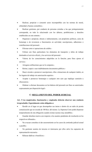 • Realizar, propiciar o consentir actos incompatibles con las normas de moral,
urbanidad y buenas costumbres.-
• Realizar gestiones, por conducto de personas extrañas a las que jerárquicamente
corresponda, en todo lo relacionado con los deberes, prohibiciones y derechos
establecidos en este estatuto.-
• Organizar o propiciar, directa o indirectamente, con propósitos políticos, actos de
homenaje o de reverencia a funcionarios en actividad, suscripciones, adhesiones o
contribuciones del personal.-
• Efectuar entre si operaciones de crédito.-
• Utilizar con fines particulares los elementos de transporte y útiles de trabajo
destinados al servicio oficial, y los servicios del personal.-
• Valerse de los conocimientos adquiridos en la función, para fines ajenos al
servicio.-
• Arrogarse atribuciones que no le competen.-
• Retirar, copiar o usar indebidamente documentos públicos.-
• Hacer circular o promover suscripciones, rifas o donaciones de cualquier índole, en
los lugares de trabajo sin autorización superior.-
• Aceptar o promover homenajes o cualquier otro acto que implique sumisión u
obsecuencia.-
• Ordenar o efectuar descuentos en los haberes del personal con fines no autorizados
expresamente por disposición legal.-
C- REGLAMENTO DEL PODER JUDICIAL
Art. 3 Los magistrados, funcionarios y empleados deberán observar una conducta
irreprochable. Especialmente están obligados a:
• Residir en el lugar en que desempeñen sus tareas o dentro de un radio de pronta
comunicación que no exceda de 100 Km. del mismo. La Suprema Corte podrá dispensar
temporalmente de esta obligación cuando existan razones muy atendibles.-
• Guardar absoluta reserva con respecto a los asuntos pendientes de resolución en los
respectivos tribunales.-
• No evacuar consultas ni dar asesoramiento en los casos de contienda judicial actual
o posible.-
• No gestionar asuntos de terceros ni interesarse por ellos salvo los supuestos de
representación necesaria.-
• Rehusar dádivas o beneficios.-
27
 