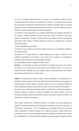 Al vivir en sociedad, donde los bienes son escasos, se le presentan conflictos. En las
sociedades primitivas resolvían los conflictos por la fuerza y los hombres hacían justicia
por mano propia. Actualmente cuando las partes en conflicto no pueden llegar a un arreglo
particular (lo que se denomina autocomposición) recurren a un tercero imparcial, quien al
final de un análisis decide en justicia la situación planteada.-
Los hombres se han organizado en la sociedad, distribuyendo las facultades del poder en
tres órganos: el Poder Legislativo que dicta leyes para regir la sociedad, es decir, para
regular la conducta de los hombres, el Poder Ejecutivo que dirige las acciones de gobierno
para lograr el bien común y el Poder Judicial que resuelve los conflictos que se suscitan
entre los individuos.-
¿Cómo se desarrolla esta actividad?
A través de lo que se denomina el Proceso Judicial. El proceso es el reemplazo moderno a
la violencia privada.-
El proceso es un medio pacífico de debate dialéctico para lograr la solución de los
conflictos intersubjetivos de intereses y cuya razón de ser se halla en la necesidad de
erradicar la fuerza ilegítima en una determinada sociedad.-
Así contemplado, el proceso cumple una doble función:
Privada: es el instrumento que tiene todo individuo en conflicto para lograr una solución
del Estado, al cual debe ocurrir necesariamente, como alternativa final, si es que no ha
logrado resolverlo mediante una de las posibles formas de autocomposición del conflicto
(desistimiento, allanamiento y/o transacción).-
Pública: es la garantía que otorga el Estado a todos sus habitantes en contrapartida de la
prohibición impuesta respecto del uso de la fuerza privada. Para efectivizar esta garantía, el
Estado organiza su Poder Judicial y describe a priori, en la ley, el método de debate así
como las posibles formas de ejecución de lo resuelto acerca de un conflicto determinado.-
La serie de actos -afirmación (demanda), negación (contestación), confirmación (prueba) y
alegación (alegatos)- constituye el proceso, entendido como medio de debate. Toda esta
serie procesal tiende a obtener una declaración del juez ante quien se presenta el litigio. Tal
declaración se efectúa en la sentencia.-
Para concluir, diremos que el Derecho Procesal es el conjunto de normas jurídicas que
regulan la actividad jurisdiccional del Estado para la aplicación de las leyes de fondo. La
Constitución Nacional (art. 75 inc 12) establece que la facultad de dictar las normas de
fondo corresponde a la Nación (Código Civil, Código de Comercio, Código Penal, etc.),
reservándose a las Provincias la facultad de dictar los Códigos de Procedimientos a través
de sus Legislaturas. El Derecho Procesal establece normas que regulan la organización del
29
 