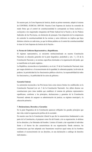 En nuestro país, la Corte Suprema de Justicia, desde un primer momento, adoptó el sistema
de CONTROL JUDICIAL DIFUSO. Nuestra Corte Suprema de Justicia ha sostenido de
modo firme que el control de constitucionalidad le corresponde en forma exclusiva y
excluyente a los magistrados integrantes del Poder Judicial de la Nación y de los Poderes
Judiciales de las Provincias, sin distinción de jerarquía. Esta dispersión de la competencia
de controlar la constitucionalidad de las normas y actos inferiores no implica que haya
distintos criterios en cada tema, ya que la última palabra en el control de constitucionalidad
lo tiene la Corte Suprema de Justicia de la Nación.-
6. Forma de Gobierno Representativa y Republicana.
El régimen representativo, se encuentra institucionalizado en nuestra Constitución
Nacional, en cláusulas generales de la parte dogmática: preámbulo y arts. 1 y 22 de la
Constitución Nacional, y en normas específicas destinadas a la organización del poder, que
se manifiestan en la parte orgánica.-
La República, reconocida en el preámbulo y en el art. 33 de la Constitución Nacional, tiene
por rasgos distintivos: el reconocimiento de la igualdad, la soberanía popular, la división de
poderes, la periodicidad de los funcionarios públicos electivos, la responsabilidad de todos
los funcionarios, y la publicidad de los actos de gobierno.-
Garantía Federal.
La autonomía reconocida a las Provincias tiene como únicos límites los establecidos en la
Constitución Nacional (ver art. 5 de la Constitución Nacional). Así, deben dictarse sus
constituciones pero éstas tendrán que establecer el sistema de gobierno representativo
republicano, conforme a los principios, declaraciones y garantías de la Constitución
Nacional; además de asegurar su administración de justicia, su régimen municipal y la
educación primaria.-
7. Declaraciones, Derechos y Garantías
En la parte Dogmática de la Constitución aparecen reflejados los grandes principios que
dan vida a toda la organización política de la sociedad.-
En nuestro caso fue la Constitución Liberal la que dio la característica fundamental a esta
parte de la Constitución, al proponer como fin del Estado y de su organización, la defensa
de los derechos y las libertades del hombre. Limitar al Estado y dar seguridad al individuo
frente a él fueron las dos características de esa organización. Desde entonces, las
constituciones que han adoptado este lineamiento resuelven aquel status de los hombres
mediante el reconocimiento de sus derechos, en una declaración o catálogo de derechos
individuales.-
3
 