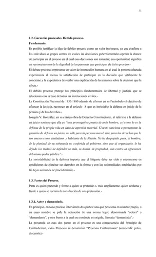 1.2. Garantías procesales. Debido proceso.
Fundamento.
Es posible justificar la idea de debido proceso como un valor intrínseco, ya que confiere a
los individuos o grupos contra los cuales las decisiones gubernamentales operan la chance
de participar en el proceso en el cual esas decisiones son tomadas; esa oportunidad significa
un reconocimiento de la dignidad de las personas que participan de dicho proceso.-
El debate procesal representa un valor de interacción humana en el cual la persona afectada
experimenta al menos la satisfacción de participar en la decisión que vitalmente le
concierne y la expectativa de recibir una explicación de las razones sobre la decisión que la
afecta.-
El debido proceso protege los principios fundamentales de libertad y justicia que se
relacionan con la base de todas las instituciones civiles.-
La Constitución Nacional de 1853/1880 además de afirmar en su Preámbulo el objetivo de
afianzar la justicia, reconoce en el artículo 18 que es inviolable la defensa en juicio de la
persona y de los derechos.-
Joaquín V. González, en su clásica obra de Derecho Constitucional, al referirse a la defensa
en juicio sostiene que ella es “una prerrogativa propia de todo hombre, así como lo es la
defensa de la propia vida en caso de agresión material. El texto sanciona expresamente la
garantía de defensa en juicio, no sólo para la persona moral, sino para los derechos que le
son anexos como ciudadano y habitante de la Nación. No ha despojado, pues, al hombre,
de la plenitud de su soberanía no conferida al gobierno, sino que al organizarlo, le ha
dejado los medios de defender la vida, su honra, su propiedad, aun contra la agresiones
del mismo poder público”.-
La inviolabilidad de la defensa importa que el litigante debe ser oído y encontrarse en
condiciones de ejercitar sus derechos en la forma y con las solemnidades establecidas por
las leyes comunes de procedimiento.-
1.3. Partes del Proceso.
Parte es quien pretende y frente a quien se pretende o, más ampliamente, quien reclama y
frente a quien se reclama la satisfacción de una pretensión.-
1.3.1. Actor y demandado.
En principio, en todo proceso intervienen dos partes: una que peticiona en nombre propio, o
en cuyo nombre se pide la actuación de una norma legal, denominada “actora” o
“demandante”, y otra frente a la cual esa conducta es exigida, llamada “demandada”.-
La presencia de esas dos partes en el proceso es una consecuencia del Principio de
Contradicción, estos Procesos se denominan “Procesos Contenciosos” (contienda: pelea,
discusión).-
31
 