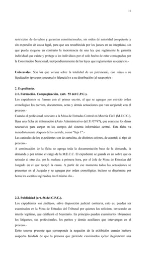 restricción de derechos y garantías constitucionales, sin orden de autoridad competente y
sin expresión de causa legal, para que sea restablecida por los jueces en su integridad, sin
que pueda alegarse en contrario la inexistencia de una ley que reglamente la garantía
individual que existe y protege a los individuos por el solo hecho de estar consagrados por
la Constitución Nancional, independientemente de las leyes que reglamenten su ejercicio.-
Universales: Son los que versan sobre la totalidad de un patrimonio, con miras a su
liquidación (proceso concursal o falencial) o a su distribución (el sucesorio).-
2. Expedientes.
2.1. Formación. Compaginación. (art. 55 del C.P.C.).
Los expedientes se forman con el primer escrito, al que se agregan por estricto orden
cronológico los escritos, documentos, actas y demás actuaciones que van surgiendo con el
proceso.-
Cuando el profesional concurre a la Mesa de Entradas Central en Materia Civil (M.E.C.C.),
llena una ficha de información (Auto Administrativo del 31/07/97), que contiene los datos
necesarios para cargar en los campos del sistema informático central. Esta ficha va
inmediatamente después de la carátula, como “foja 1”.-
Las carátulas de los expedientes son de cartulina, de distintos colores, de acuerdo al tipo de
proceso.-
A continuación de la ficha se agrega toda la documentación base de la demanda, la
demanda y por último el cargo de la M.E.C.C. El expediente se guarda en un sobre que es
retirado al otro día, por la mañana a primera hora, por el Jefe de Mesa de Entradas del
Juzgado en el que recayó la causa. A partir de ese momento todas las actuaciones se
presentan en el Juzgado y se agregan por orden cronológico, incluso se discrimina por
horas los escritos ingresados en el mismo día.-
2.2. Publicidad (art. 56 del C.P.C.).
Los expedientes son públicos, salvo disposición judicial contraria, esto es, pueden ser
examinados en la Mesa de Entradas del Tribunal por quienes los soliciten, invocando un
interés legítimo, que calificará el Secretario. En principio pueden examinarlos libremente
los litigantes, sus profesionales, los peritos y demás auxiliares que intervengan en el
proceso.-
Debe tenerse presente que corresponde la negación de la exhibición cuando hubiere
sospecha fundada de que la persona que pretende examinarlos ejerce ilegalmente una
34
 
