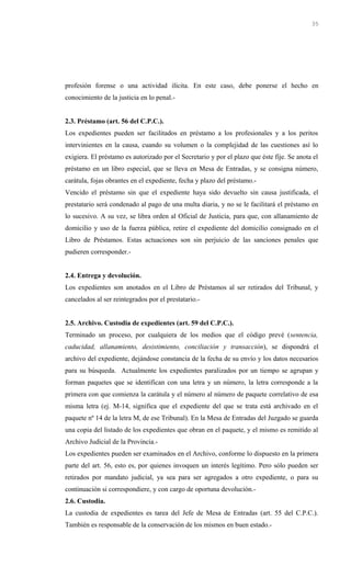 profesión forense o una actividad ilícita. En este caso, debe ponerse el hecho en
conocimiento de la justicia en lo penal.-
2.3. Préstamo (art. 56 del C.P.C.).
Los expedientes pueden ser facilitados en préstamo a los profesionales y a los peritos
intervinientes en la causa, cuando su volumen o la complejidad de las cuestiones así lo
exigiera. El préstamo es autorizado por el Secretario y por el plazo que éste fije. Se anota el
préstamo en un libro especial, que se lleva en Mesa de Entradas, y se consigna número,
carátula, fojas obrantes en el expediente, fecha y plazo del préstamo.-
Vencido el préstamo sin que el expediente haya sido devuelto sin causa justificada, el
prestatario será condenado al pago de una multa diaria, y no se le facilitará el préstamo en
lo sucesivo. A su vez, se libra orden al Oficial de Justicia, para que, con allanamiento de
domicilio y uso de la fuerza pública, retire el expediente del domicilio consignado en el
Libro de Préstamos. Estas actuaciones son sin perjuicio de las sanciones penales que
pudieren corresponder.-
2.4. Entrega y devolución.
Los expedientes son anotados en el Libro de Préstamos al ser retirados del Tribunal, y
cancelados al ser reintegrados por el prestatario.-
2.5. Archivo. Custodia de expedientes (art. 59 del C.P.C.).
Terminado un proceso, por cualquiera de los medios que el código prevé (sentencia,
caducidad, allanamiento, desistimiento, conciliación y transacción), se dispondrá el
archivo del expediente, dejándose constancia de la fecha de su envío y los datos necesarios
para su búsqueda. Actualmente los expedientes paralizados por un tiempo se agrupan y
forman paquetes que se identifican con una letra y un número, la letra corresponde a la
primera con que comienza la carátula y el número al número de paquete correlativo de esa
misma letra (ej. M-14, significa que el expediente del que se trata está archivado en el
paquete nº 14 de la letra M, de ese Tribunal). En la Mesa de Entradas del Juzgado se guarda
una copia del listado de los expedientes que obran en el paquete, y el mismo es remitido al
Archivo Judicial de la Provincia.-
Los expedientes pueden ser examinados en el Archivo, conforme lo dispuesto en la primera
parte del art. 56, esto es, por quienes invoquen un interés legítimo. Pero sólo pueden ser
retirados por mandato judicial, ya sea para ser agregados a otro expediente, o para su
continuación si correspondiere, y con cargo de oportuna devolución.-
2.6. Custodia.
La custodia de expedientes es tarea del Jefe de Mesa de Entradas (art. 55 del C.P.C.).
También es responsable de la conservación de los mismos en buen estado.-
35
 