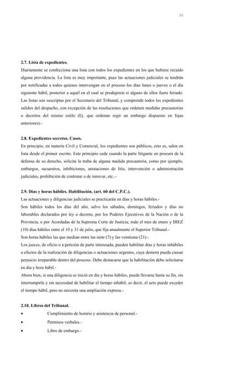2.7. Lista de expedientes.
Diariamente se confecciona una lista con todos los expedientes en los que hubiere recaído
alguna providencia. La lista es muy importante, pues las actuaciones judiciales se tendrán
por notificadas a todos quienes intervengan en el proceso los días lunes o jueves o el día
siguiente hábil, posterior a aquél en el cual se produjeron si alguno de ellos fuere feriado.
Las listas son suscriptas por el Secretario del Tribunal, y comprende todos los expedientes
salidos del despacho, con excepción de las resoluciones que ordenen medidas precautorias
o decretos del mismo estilo (Ej. que ordenan regir un embargo dispuesto en fojas
anteriores).-
2.8. Expedientes secretos. Casos.
En principio, en materia Civil y Comercial, los expedientes son públicos, esto es, salen en
lista desde el primer escrito. Este principio cede cuando la parte litigante en procura de la
defensa de su derecho, solicita la traba de alguna medida precautoria, como por ejemplo,
embargos, secuestros, inhibiciones, anotaciones de litis, intervención o administración
judiciales, prohibición de contratar o de innovar, etc..-
2.9. Días y horas hábiles. Habilitación. (art. 60 del C.P.C.).
Las actuaciones y diligencias judiciales se practicarán en días y horas hábiles.-
Son hábiles todos los días del año, salvo los sábados, domingos, feriados y días no
laborables declarados por ley o decreto, por los Poderes Ejecutivos de la Nación o de la
Provincia, o por Acordadas de la Suprema Corte de Justicia; todo el mes de enero y DIEZ
(10) días hábiles entre el 10 y 31 de julio, que fija anualmente el Superior Tribunal.-
Son horas hábiles las que median entre las siete (7) y las veintiuna (21).-
Los jueces, de oficio o a petición de parte interesada, pueden habilitar días y horas inhábiles
a efectos de la realización de diligencias o actuaciones urgentes, cuya demora pueda causar
perjuicio irreparable dentro del proceso. Debe destacarse que la habilitación debe solicitarse
en día y hora hábil.-
Ahora bien, si una diligencia se inició en día y horas hábiles, puede llevarse hasta su fin, sin
interrumpirla y sin necesidad de habilitar el tiempo inhábil, es decir, el acto puede exceder
el tiempo hábil, pero no necesita una ampliación expresa.-
2.10. Libros del Tribunal.
• Cumplimiento de horario y asistencia de personal.-
• Permisos verbales.-
• Libro de embargo.-
36
 
