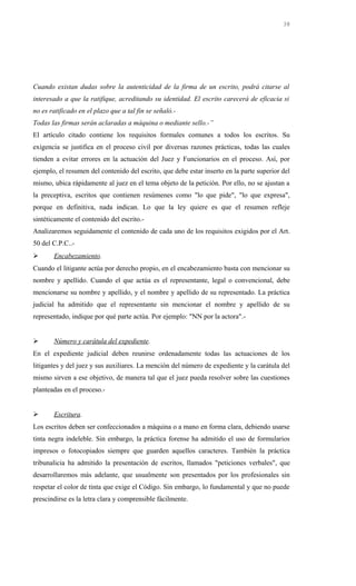 Cuando existan dudas sobre la autenticidad de la firma de un escrito, podrá citarse al
interesado a que la ratifique, acreditando su identidad. El escrito carecerá de eficacia si
no es ratificado en el plazo que a tal fin se señaló.-
Todas las firmas serán aclaradas a máquina o mediante sello.-”
El artículo citado contiene los requisitos formales comunes a todos los escritos. Su
exigencia se justifica en el proceso civil por diversas razones prácticas, todas las cuales
tienden a evitar errores en la actuación del Juez y Funcionarios en el proceso. Así, por
ejemplo, el resumen del contenido del escrito, que debe estar inserto en la parte superior del
mismo, ubica rápidamente al juez en el tema objeto de la petición. Por ello, no se ajustan a
la preceptiva, escritos que contienen resúmenes como "lo que pide", "lo que expresa",
porque en definitiva, nada indican. Lo que la ley quiere es que el resumen refleje
sintéticamente el contenido del escrito.-
Analizaremos seguidamente el contenido de cada uno de los requisitos exigidos por el Art.
50 del C.P.C..-
 Encabezamiento.
Cuando el litigante actúa por derecho propio, en el encabezamiento basta con mencionar su
nombre y apellido. Cuando el que actúa es el representante, legal o convencional, debe
mencionarse su nombre y apellido, y el nombre y apellido de su representado. La práctica
judicial ha admitido que el representante sin mencionar el nombre y apellido de su
representado, indique por qué parte actúa. Por ejemplo: "NN por la actora".-
 Número y carátula del expediente.
En el expediente judicial deben reunirse ordenadamente todas las actuaciones de los
litigantes y del juez y sus auxiliares. La mención del número de expediente y la carátula del
mismo sirven a ese objetivo, de manera tal que el juez pueda resolver sobre las cuestiones
planteadas en el proceso.-
 Escritura.
Los escritos deben ser confeccionados a máquina o a mano en forma clara, debiendo usarse
tinta negra indeleble. Sin embargo, la práctica forense ha admitido el uso de formularios
impresos o fotocopiados siempre que guarden aquellos caracteres. También la práctica
tribunalicia ha admitido la presentación de escritos, llamados "peticiones verbales", que
desarrollaremos más adelante, que usualmente son presentados por los profesionales sin
respetar el color de tinta que exige el Código. Sin embargo, lo fundamental y que no puede
prescindirse es la letra clara y comprensible fácilmente.
38
 
