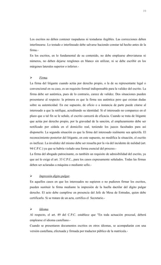 Los escritos no deben contener raspaduras ni testaduras ilegibles. Las correcciones deben
interlinearse. Lo testado e interlineado debe salvarse haciendo constar tal hecho antes de la
firma.-
En los escritos, en lo fundamental de su contenido, no debe emplearse abreviaturas ni
números, no deben dejarse renglones en blanco sin utilizar, ni se debe escribir en los
márgenes laterales superior o inferior.-
 Firma.
La firma del litigante cuando actúa por derecho propio, o la de su representante legal o
convencional en su caso, es un requisito formal indispensable para la validez del escrito. La
firma debe ser auténtica, pues de lo contrario, carece de validez. Dos situaciones pueden
presentarse al respecto: la primera es que la firma sea auténtica pero que existan dudas
sobre su autenticidad. En ese supuesto, de oficio o a instancia de parte puede citarse al
interesado a que la ratifique, acreditando su identidad. Si el interesado no comparece en el
plazo que a tal fin se le señale, el escrito carecerá de eficacia. Cuando se trata de litigante
que actúa por derecho propio, por la gravedad de la sanción, el emplazamiento debe ser
notificado por cédula en el domicilio real, teniendo los jueces facultades para así
disponerlo. La segunda situación es que la firma del interesado realmente sea apócrifa. El
reconocimiento posterior del litigante, en este supuesto, no modifica la situación, el escrito
es ineficaz. La invalidez del mismo debe ser resuelta por la vía del incidente de nulidad (art.
94 C.P.C.) ya que se habría violado una forma esencial del proceso.-
La firma del abogado patrocinante, es también un requisito de admisibilidad del escrito, ya
que así lo exige el art. 33 C.P.C., para los casos expresamente señalados. Todas las firmas
deben ser aclaradas a máquina o mediante sello.-
 Impresión dígito pulgar.
En aquellos casos en que los interesados no supieren o no pudieren firmar los escritos,
pueden sustituir la firma mediante la impresión de la huella dactilar del dígito pulgar
derecho. El acto debe cumplirse en presencia del Jefe de Mesa de Entradas, quien debe
certificarlo. Si se tratare de un acta, certifica el Secretario.-
 Idioma.
Al respecto, el art. 49 del C.P.C. establece que "En toda actuación procesal, deberá
emplearse el idioma castellano.-
Cuando se presentaren documentos escritos en otros idiomas, se acompañarán con una
versión castellana, efectuada y firmada por traductor público de la matrícula.-
39
 