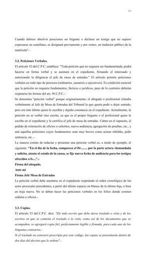 Cuando debiere absolver posiciones un litigante o declarar un testigo que no supiere
expresarse en castellano, se designará previamente y por sorteo, un traductor público de la
matrícula".-
3.2. Peticiones Verbales.
El artículo 52 del C.P.C. establece: "Toda petición que no requiera ser fundamentada, podrá
hacerse en forma verbal y se asentará en el expediente, firmando el interesado y
autorizando la diligencia el jefe de mesa de entradas." El artículo permite peticiones
verbales en todo tipo de procesos (ordinarios, sumarios o ejecutivos). Es condición esencial
que la petición no requiera fundamentos, fácticos o jurídicos, pues de lo contrario deberán
respetarse las formas del art. 50 C.P.C..-
Se denomina “petición verbal” porque originariamente, el abogado o profesional relataba
verbalmente al Jefe de Mesa de Entradas del Tribunal lo que quería pedir o dejar sentado,
pero era éste último quien lo escribía y dejaba constancia en el expediente. Actualmente, la
petición no es verbal sino escrita, ya que es el propio litigante o el profesional quien la
escribe en el expediente y la certifica el jefe de mesa de entradas. Caben en el supuesto, el
pedido de reiteración de oficios o exhortos, nueva audiencia, agregación de pruebas, etc., y
aún aquellas peticiones cuyos fundamentos sean muy breves como acusar rebeldía, pedir
sentencia, etc..-
La manera común de redactar y presentar una petición verbal es, a modo de ejemplo, el
siguiente: "En el día de la fecha, comparece el Dr........ por la parte actora /demandada
y solicita, atento el estado de la causa, se fije nueva fecha de audiencia para los testigos
ofrecidos a fs....".-
Firma del abogado.
Ante mi
Firma Jefe Mesa de Entradas
La petición verbal debe asentarse en el expediente respetando el orden cronológico de los
actos procesales precedentes, a partir del último espacio en blanco de la última foja, o bien
en hoja nueva. No se deben hacer las peticiones verbales en los folios donde consten
cédulas u oficios.-
3.3. Copias.
El artículo 53 del C.P.C. dice: "De todo escrito que debe darse traslado o vista y de los
escritos en que se contesta el traslado o la vista, como así de los documentos que se
acompañen, se agregará copia fiel, perfectamente legible y firmada, para cada uno de los
litigantes contrarios.-
Si el traslado no estuviere prescripto por este código, las copias se presentarán dentro de
dos días del decreto que lo ordene".-
40
 