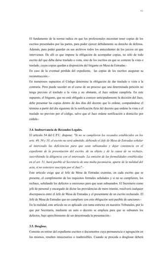 El fundamento de la norma radica en que los profesionales necesitan tener copias de los
escritos presentados por las partes, para poder ejercer debidamente su derecho de defensa.
Además, para poder guardar en sus archivos todos los antecedentes de los juicios en que
intervienen. De allí es que impone la obligación de acompañar copias, no sólo de todo
escrito del que deba darse traslado o vista, sino de los escritos en que se conteste la vista o
traslado, cuyas copias quedan a disposición del litigante en Mesa de Entradas.-
En caso de la eventual pérdida del expediente, las copias de los escritos aseguran su
reconstrucción.-
En numerosos supuestos el Código determina la obligación de dar traslado o vista a la
contraria. Pero puede suceder en el curso de un proceso que una determinada petición no
tenga previsto el traslado o la vista y no obstante, el Juez ordene cumplirla. En este
supuesto, el litigante, que no está obligado a conocer anticipadamente la decisión del Juez,
debe presentar las copias dentro de dos días del decreto que lo ordene, computándose el
término a partir del día siguiente de la notificación ficta del decreto que ordene la vista o el
traslado no previsto por el código, salvo que el Juez ordene notificación a domicilio por
cédula.-
3.4. Inobservancia de Recaudos Legales.
El artículo 54 del C.P.C. dispone: "Si no se cumplieren los recaudos establecidos en los
arts. 49, 50 y 53, el escrito no será admitido, debiendo el Jefe de Mesa de Entradas señalar
al interesado las deficiencias para que sean subsanadas y dejar constancia en el
expediente de la presentación del escrito, de su objeto y de la causa de su rechazo,
suscribiendo la diligencia con el interesado. La omisión de las formalidades establecidas
en el art. 51, hará pasible al Secretario de una multa pecuniaria, aparte de la nulidad del
acta, si no estuviere suscripta por el Juez".-
Este artículo exige que el Jefe de Mesa de Entradas examine, en cada escrito que se
presente, el cumplimiento de los requisitos formales señalados y si no se cumplieren, los
rechace, señalando los defectos u omisiones para que sean subsanados. El Secretario como
jefe de personal y encargado de dictar las providencias de mero trámite, resolverá cualquier
discrepancia entre el Jefe de Mesa de Entradas y el presentante de un escrito rechazado. El
Jefe de Mesa de Entradas que no cumpliere con esta obligación será pasible de sanciones.-
En la realidad, este artículo no es aplicado con tanta estrictez en nuestros Tribunales, por lo
que por Secretaría, mediante un auto o decreto se emplaza para que se subsanen los
defectos, bajo apercibimiento de ser desestimada la presentación.-
3.5. Desglose.
Consiste en retirar del expediente escritos o documentos cuya permanencia o agregación en
los mismos, resulten innecesarios o inadmisibles. Cuando se proceda a desglosar deberá
41
 