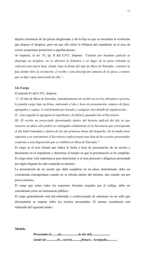dejarse constancia de las piezas desglosadas y de la foja en que se encuentra la resolución
que dispuso el desglose, pero sin que ello altere la foliatura del expediente en el caso de
existir actuaciones posteriores a aquellas piezas.-
Al respecto, el art. 55, ap. II del C.P.C. dispone: “Cuando por mandato judicial se
disponga un desglose, no se alterará la foliatura y en lugar de la pieza retirada se
colocará una nueva hoja, donde, bajo la firma del Jefe de Mesa de Entradas, constará la
foja donde obra la resolución, el recibo y una descripción sumaria de la pieza, a menos
que se deje copia autorizada de ella”.-
3.6. Cargo.
El artículo 61 del C.P.C. dispone:
“I.- El Jefe de Mesa de Entradas, inmediatamente de recibir un escrito, dictamen o pericia,
le pondrá cargo bajo su firma, indicando el día y hora de presentación, número de fojas,
agregados y copias; si está firmado por letrado y cualquier otro detalle de significación.-
II.- Acto seguido lo agregará al expediente y lo foliará, pasando éste al Secretario.-
III- El escrito no proyectado (presentado) dentro del horario judicial del día en que
venciere un plazo sólo podrá ser entregado válidamente en la Secretaría que corresponda
el día hábil inmediato y dentro de las dos primeras horas del despacho. En la media hora
siguiente a su vencimiento el Secretario confeccionará una lista de los escritos presentados
conforme a esta disposición que se exhibirá en Mesa de Entradas."
El cargo es el acto formal que indica la fecha y hora de presentación de un escrito o
documento en el expediente y determina el tiempo en que la presentación se ha cumplido.
El cargo tiene vital importancia para determinar si el acto procesal o diligencia presentada
por algún litigante ha sido cumplida en término.-
La presentación de un escrito que debe cumplirse en un plazo determinado, debe ser
considerada extemporánea cuando no se efectúa dentro del término, aún cuando sea por
pocos minutos.-
El cargo que reúne todos los requisitos formales exigidos por el código, debe ser
considerado como un instrumento público.-
El cargo generalmente está pre-redactado o confeccionado de antemano en un sello que
directamente se impone sobre los escritos presentados. El mismo, usualmente está
redactado del siguiente modo.-
Modelo.
Presentado el.........de......................de dos mil........................
siendo las .............hs., con/sin............firma/s.- Acompaña.............
42
 
