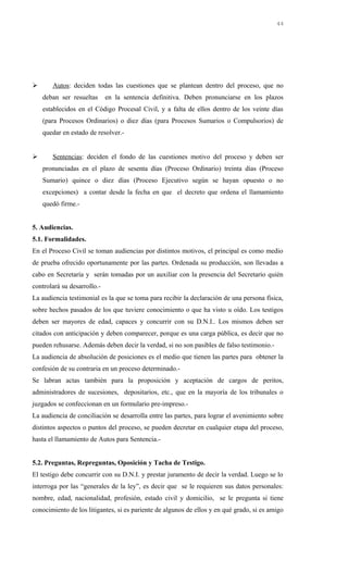  Autos: deciden todas las cuestiones que se plantean dentro del proceso, que no
deban ser resueltas en la sentencia definitiva. Deben pronunciarse en los plazos
establecidos en el Código Procesal Civil, y a falta de ellos dentro de los veinte días
(para Procesos Ordinarios) o diez días (para Procesos Sumarios o Compulsorios) de
quedar en estado de resolver.-
 Sentencias: deciden el fondo de las cuestiones motivo del proceso y deben ser
pronunciadas en el plazo de sesenta días (Proceso Ordinario) treinta días (Proceso
Sumario) quince o diez días (Proceso Ejecutivo según se hayan opuesto o no
excepciones) a contar desde la fecha en que el decreto que ordena el llamamiento
quedó firme.-
5. Audiencias.
5.1. Formalidades.
En el Proceso Civil se toman audiencias por distintos motivos, el principal es como medio
de prueba ofrecido oportunamente por las partes. Ordenada su producción, son llevadas a
cabo en Secretaría y serán tomadas por un auxiliar con la presencia del Secretario quién
controlará su desarrollo.-
La audiencia testimonial es la que se toma para recibir la declaración de una persona física,
sobre hechos pasados de los que tuviere conocimiento o que ha visto u oído. Los testigos
deben ser mayores de edad, capaces y concurrir con su D.N.I.. Los mismos deben ser
citados con anticipación y deben comparecer, porque es una carga pública, es decir que no
pueden rehusarse. Además deben decir la verdad, si no son pasibles de falso testimonio.-
La audiencia de absolución de posiciones es el medio que tienen las partes para obtener la
confesión de su contraria en un proceso determinado.-
Se labran actas también para la proposición y aceptación de cargos de peritos,
administradores de sucesiones, depositarios, etc., que en la mayoría de los tribunales o
juzgados se confeccionan en un formulario pre-impreso.-
La audiencia de conciliación se desarrolla entre las partes, para lograr el avenimiento sobre
distintos aspectos o puntos del proceso, se pueden decretar en cualquier etapa del proceso,
hasta el llamamiento de Autos para Sentencia.-
5.2. Preguntas, Repreguntas, Oposición y Tacha de Testigo.
El testigo debe concurrir con su D.N.I. y prestar juramento de decir la verdad. Luego se lo
interroga por las “generales de la ley”, es decir que se le requieren sus datos personales:
nombre, edad, nacionalidad, profesión, estado civil y domicilio, se le pregunta si tiene
conocimiento de los litigantes, si es pariente de algunos de ellos y en qué grado, si es amigo
44
 