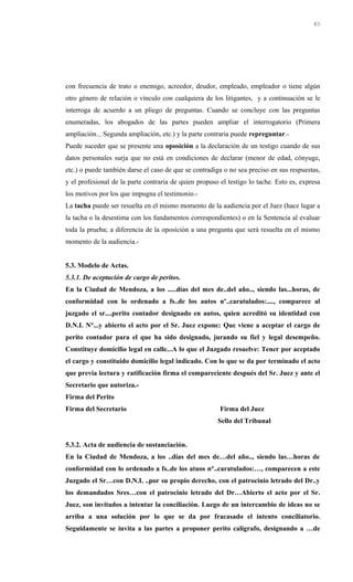 con frecuencia de trato o enemigo, acreedor, deudor, empleado, empleador o tiene algún
otro género de relación o vínculo con cualquiera de los litigantes, y a continuación se le
interroga de acuerdo a un pliego de preguntas. Cuando se concluye con las preguntas
enumeradas, los abogados de las partes pueden ampliar el interrogatorio (Primera
ampliación... Segunda ampliación, etc.) y la parte contraria puede repreguntar.-
Puede suceder que se presente una oposición a la declaración de un testigo cuando de sus
datos personales surja que no está en condiciones de declarar (menor de edad, cónyuge,
etc.) o puede también darse el caso de que se contradiga o no sea preciso en sus respuestas,
y el profesional de la parte contraria de quien propuso el testigo lo tache. Esto es, expresa
los motivos por los que impugna el testimonio.-
La tacha puede ser resuelta en el mismo momento de la audiencia por el Juez (hace lugar a
la tacha o la desestima con los fundamentos correspondientes) o en la Sentencia al evaluar
toda la prueba; a diferencia de la oposición a una pregunta que será resuelta en el mismo
momento de la audiencia.-
5.3. Modelo de Actas.
5.3.1. De aceptación de cargo de peritos.
En la Ciudad de Mendoza, a los .....días del mes de..del año.., siendo las...horas, de
conformidad con lo ordenado a fs..de los autos nº..caratulados:...., comparece al
juzgado el sr....perito contador designado en autos, quien acreditó su identidad con
D.N.I. N°...y abierto el acto por el Sr. Juez expone: Que viene a aceptar el cargo de
perito contador para el que ha sido designado, jurando su fiel y legal desempeño.
Constituye domicilio legal en calle...A lo que el Juzgado resuelve: Tener por aceptado
el cargo y constituido domicilio legal indicado. Con lo que se da por terminado el acto
que previa lectura y ratificación firma el compareciente después del Sr. Juez y ante el
Secretario que autoriza.-
Firma del Perito
Firma del Secretario Firma del Juez
Sello del Tribunal
5.3.2. Acta de audiencia de sustanciación.
En la Ciudad de Mendoza, a los ..días del mes de…del año.., siendo las…horas de
conformidad con lo ordenado a fs..de los atuos n°..caratulados:…, comparecen a este
Juzgado el Sr…con D.N.I. ..por su propio derecho, con el patrocinio letrado del Dr..y
los demandados Sres…con el patrocinio letrado del Dr…Abierto el acto por el Sr.
Juez, son invitados a intentar la conciliación. Luego de un intercambio de ideas no se
arriba a una solución por lo que se da por fracasado el intento conciliatorio.
Seguidamente se invita a las partes a proponer perito calígrafo, designando a …de
45
 