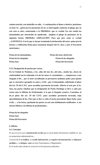 común acuerdo, con domicilio en calle…A continuación se llama a absolver posiciones
al actor Sr…quien previo juramento de ley es interrogado conforme al pliego que en
este acto se abre, contestando a la PRIMERA: que es verdad. En este estado los
demandados por intermedio de apoderado, amplían el pliego de posiciones de la
siguiente forma: PRIMERA AMPLIACIÓN: Para que jure como es verdad
....CONTESTA: Con lo que se da por terminada la declaración del actor, quien previa
lectura y ratificación firma para constancia después del Sr. Juez y ante el Secretario
autorizante.-
Firma de los demandados, Firma del actor absolvente
Firma de los abogados Firma de los abogados
Firma Juez Firma del Secretario
5.3.3. Designación de peritos por sorteo.
En la Ciudad de Mendoza, a los ..días del mes de…del año.., siendo las…horas de
conformidad con lo ordenado a fs..de los atuos n°..caratulados:…, comparecen a este
Juzgado el Dr… por el actor acreditando su personería mediante poder para juicios
que se encuentra agregado en autos y el Dr. ..por el demandado, solicitando el plazo
del art. 29 del C.P.C. para acreditar personería invocada. Abierto el acto por el Sr.
Juez, las partes solicitan que la designación de Perito Psicólogo se lleve a cabo por
sorteo ante la Oficina de Profesionales A lo que el Juzgado resuelve: Concédase al
dr..el plazo del art. 29 del C.P.C. para acreditar personería invocada, bajo
apercibimiento de ley. Para que se lleve a cabo el sorteo precedente fíjase fecha para
el día … a las horas, quedando las partes en este acto debidamente notificados. A sus
efectos Ofíciese a la Oficina de profesionales.-
Firma de los abogados
Firma Juez
Firma del Secretario
6. Oficios.
6.1. Concepto.
Es un acto procesal, comunicación escrita que se cursa dentro del proceso; también se usa
en actuaciones administrativas.-
A través de él se notifica, se recaba información, se requiere documentación, se disponen
medidas o se delegan estas en otros Funcionarios o Magistrados.-
Es el medio más común de actuación en los procesos judiciales.-
46
 