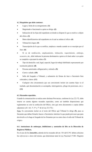 6.2. Requisitos que debe contener.
• Lugar y fecha de su otorgamiento.-(1)
• Magistrado o funcionario a quien se dirige.-(2)
• Indicación de las fojas del expediente en donde se dispone lo que es motivo u objeto
del oficio.-(3)
• Datos identificatorios del expediente en el cual se ordena el oficio.-(4)
• Tribunal de origen.-(5)
• Transcripción de lo que se notifica, emplaza o manda cuando no es suscripto por el
Juez.-(6)
• Si es de notificación, emplazamiento, intimación, requerimiento, embargo,
secuestro, etc., debe indicarse la persona destinataria a quien se le hará saber o en quien
se cumplirá o ejecutará la orden.-(7)
• Tipo de domicilio: real, legal, especial, lugar de trabajo habilitado expresamente por
resolución judicial.-(8)
• Persona autorizada a diligenciarlo y retirarlo.-(9)
• Cierre o saludo.-(10)
• Sello del Juzgado o Tribunal, y aclaratorio de firmas de Juez o Secretario bien
colocados y claros.-(11)
• Cualquier otra circunstancia que sea conveniente incluir (en cuantas fojas va el
traslado, qué documentación se acompaña, interrogatorios, pliego de posiciones, etc.).-
(12)
6.3. Recaudos especiales.
Cuando la comunicación se realiza entre distintas Provincias, conforme la Ley 22.172, debe
tenerse en cuenta algunos recaudos especiales, como así también disposiciones que
reglamentan no solo la confección del Oficio, sino qué otros documentos o copias deben
adjuntarse (cfr. Art. 3°, 9° y 7° de la Ley 22.172).-
Nota: Es conveniente incluir en el texto del Oficio qué Tribunal lo dirige (5), pues es
frecuente que deban firmarlo Jueces o Secretarios interinos lo que puede provocar que para
devolverlo se lo haga al Juzgado de los firmantes por no estar claro el sello del Tribunal de
origen.-
6.4. Anotaciones de embargos, inhibiciones y anotación de litis en la Dirección de
Registros Públicos.
En el caso de los inmuebles, además de los recaudos del art. 101 del C.P.C deben colocarse
las referencias o datos del mismo, que determinan tanto la Ley Nacional 17.801- Registro
47
 