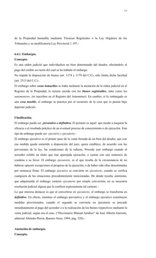 de la Propiedad Inmueble mediante Técnicas Registrales o la Ley Orgánica de los
Tribunales y su modificatoria Ley Provincial 1.197.-
6.4.1. Embargos.
Concepto.
Es una orden judicial que individualiza un bien determinado del deudor, afectándolo al
pago del crédito en razón del cual se ha trabado el embargo.
No impide la disposición de bienes (art. 1174 y 1179 del C.C), sólo limita dicha facultad
(art. 2513 del C.C).-
El embargo sobre cosas inmuebles se traba mediante la anotación de la orden judicial en el
Registro de la Propiedad, lo mismo sucede con los bienes registrables, tales como los
automotores, (se inscriben en el Registro del Automotor). En cambio, si lo embargado es
una cosa mueble, el embargo se practica por el secuestro de la cosa que es puesta bajo
depósito judicial.-
Clasificación.
El embargo puede ser preventivo o definitivo. El primero es aquel que tiende a asegurar la
eficacia o el resultado práctico de un eventual proceso de conocimiento o de ejecución. Este
tipo de embargo puede ser: ejecutivo y ejecutorio.-
El embargo ejecutivo es el primer paso de la venta forzada de un bien del deudor, que con
esa medida queda sometido a disposición del juez, quien establece, de acuerdo con las
previsiones de la ley, las condiciones de la subasta. Procede este embargo cuando el
acreedor exhibe un título que trae aparejada ejecución, o cuenta con una sentencia de
condena a su favor. El embargo ejecutorio, es el que resulta de la circunstancia de no
haberse opuesto excepciones al progreso de la ejecución, o de haber sido ellas desestimadas
por sentencia firme. El embargo ejecutivo se convierte en ejecutorio, cuando se verifica
cualquiera de las situaciones precedentemente mencionadas. De donde resulta, asimismo,
que adquiriendo el embargo carácter ejecutorio por simple conversión, no es necesaria
resolución judicial alguna que le confiera expresamente tal carácter.-
Lo que interesa destacar es que al convertirse en ejecutorio, el embargo se transforma en
definitivo. En efecto, mientras el embargo preventivo y el embargo ejecutivo constituyen
medidas provisionales, cuando el segundo se convierte en ejecutorio se procede
inmediatamente al pago del acreedor o a la realización de los bienes respectivos mediante la
venta judicial, según sea el caso. (“Diccionario Manual Jurídico” de José Alberto Garrone,
editorial Abeledo-Perrot, Buenos Aires, 1994, pag. 328).-
Anotación de embargos.
Concepto.
48
 
