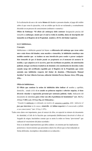Es la afectación de uno o de varios bienes del deudor o presunto deudor, al pago del crédito
sobre el que versa la ejecución, o de un crédito que ha de ser reclamado y eventualmente
discutido en un proceso de conocimiento (ordinario o sumario).-
Oficio de Embargo: “El oficio (de embargos) debe contener designación precisa del
inmueble a embargar, monto por el cual se traba la medida, datos de inscripción del
inmueble en el Registro de la Propiedad, nombre y D.N.I. del titular registral.-
6.4.2. Inhibiciones.
Concepto.
Inhibiciones o inhibición general de bienes: a diferencia del embargo que recae sobre
uno o más bienes del deudor, sean muebles o inmuebles, la inhibición constituye una
medida cautelar que se traduce en una interdicción para vender o gravar cualquier
bien inmueble de que el deudor pueda ser propietario en el momento de anotarse la
medida, o que adquiera en lo sucesivo, pues los escribanos no pueden, sin autorización
judicial, otorgar escrituras traslativas de dominio o de constitución de derechos reales
cuando surge del certificado expedido por el Registro de la Propiedad, que existe
anotada una inhibición respecto del titular de dominio. (“Diccionario Manual
Jurídico” de José Alberto Garrone, editorial Abeledo-Perrot, Buenos Aires, 1994, pag.
436).-
Oficio de Inhibiciones.
El Oficio que contiene la orden de inhibición debe indicar el nombre y apellido,
domicilio, estado civil: si es casado en primeras nupcias o ulterior nupcias, si tiene
divorcio vincular o separación personal por sentencia judicial, viudo. Indicación del
documento de identidad, para evitar con ello el problema de homónimos” (art. 30,31 y
32 Ley 17.801 y art. 313 Ley Org. de Tribunales).-
“Cuando la inhibición es ordenada con motivo de concurso y quiebra, debe indicarse el
juez que interviene en la causa y domicilio del último negocio(si el concursado o fallido
es un comerciante)” (art. 12 Ley 1.197).-
Todos estos datos son importantes, pues al carecer de ellos, en especial en número de documento
de identidad, el Jefe de la Sección que corresponda (Inhibiciones) devolverá el oficio al
Juzgado de origen, haciéndose constar que se anota la orden en forma “provisional” que
caducará al vencimiento del plazo acordado.-
Este es un detalle importantísimo que debe cuidarse en extremo por las implicancias
posteriores e inconvenientes que presentan a diario los oficios que se han redactado en
forma deficiente, incompleta o descuidada en su redacción.-
49
 