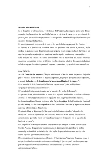 Derecho a la Jurisdicción.
Es el derecho a la tutela jurídica. Todo Estado de Derecho debe asegurar -como una de sus
garantías fundamentales- la posibilidad cierta y efectiva de recurrir a un tribunal de
justicia para que resuelva su pretensión. Si esta garantía no existe bien puede afirmarse que
se carece de seguridad jurídica.-
Es una consecuencia necesaria de la reserva del uso de la fuerza por parte del Estado.-
El derecho a la jurisdicción lo tienen todas las personas sean físicas o jurídicas, en la
medida en que dispongan de capacidad para ser parte en un proceso judicial. Se trata de un
derecho que debe ser ejercido por medio de las vías legales previamente establecidas.-
Este derecho se vincula en forma inescindible con la necesidad de jueces naturales
realmente imparciales, probos e idóneos, con la existencia efectiva de órganos judiciales
suficientes y con dotación de personal, recursos económicos y procedimientos adecuados.-
Juez Natural.
Art. 18 Constitución Nacional:”Ningún habitante de la Nación puede ser penado sin juicio
previo fundado en ley anterior al hecho del proceso, ni juzgado por comisiones especiales,
o sacado de los jueces designados por la ley antes del hecho de la causa...”.-
En el artículo 18 de la Constitución Nacional encontramos(2) dos prohibiciones:
1) “juzgado por comisiones especiales”.-
2) “sacado de los jueces designados por la ley antes del hecho de la causa”.-
La garantía de los jueces naturales se ubica en la segunda prohibición, la cual es totalmente
distinta a la primera (crear comisiones especiales para juzgar determinados hechos).-
La Garantía del Juez Natural pertenece a la: Parte dogmática de la Constitución Nacional
(GARANTIA) y a la Parte orgánica de la Constitución Nacional (Organización Poder
Judicial, administración de justicia).-
El artículo 18 de la Constitución Nacional prohibe los denominados “tribunales de
excepción”, es decir aquellos que son creados a posteriori de los hechos. Dice el texto
constitucional que nadie puede ser “sacado de los jueces designados por la ley antes del
hecho de la causa”.-
El Congreso es el encargado de crear los tribunales que integran el Poder Judicial de la
Nación. Además de determinar su número, modo de integración, debe fijar el ámbito
material y territorial de su jurisdicción y las reglas de procedimiento, con arreglo a las
cuales aquellos ejercerán sus funciones.-
Debemos distinguir dos conceptos diferentes el “juez persona” (persona física que ocupa el
cargo, el cual debe reunir determinados requisitos) y el “juez organo” (es el cargo creado
por el Congreso dotado de competencia “ratione materia” y “ratione territorio”
determinadas en la ley).-
5
 