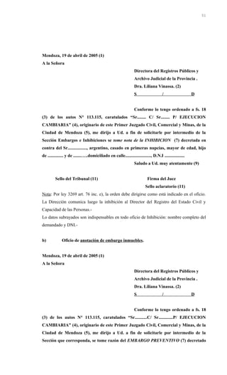 Mendoza, 19 de abril de 2005 (1)
A la Señora
Directora del Registros Públicos y
Archivo Judicial de la Provincia .
Dra. Liliana Vinassa. (2)
S / D
Conforme lo tengo ordenado a fs. 18
(3) de los autos N° 113.115, caratulados “Sr........ C/ Sr........ P/ EJECUCION
CAMBIARIA” (4), originario de este Primer Juzgado Civil, Comercial y Minas, de la
Ciudad de Mendoza (5), me dirijo a Ud. a fin de solicitarle por intermedio de la
Sección Embargos e Inhibiciones se tome nota de la INHIBICION (7) decretada en
contra del Sr................., argentino, casado en primeras nupcias, mayor de edad, hijo
de .............. y de .......…..domiciliado en calle......................., D.N.I ..................
Saludo a Ud. muy atentamente (9)
Sello del Tribunal (11) Firma del Juez
Sello aclaratorio (11)
Nota: Por ley 3269 art. 76 inc. e), la orden debe dirigirse como está indicado en el oficio.
La Dirección comunica luego la inhibición al Director del Registro del Estado Civil y
Capacidad de las Personas.-
Lo datos subrayados son indispensables en todo oficio de Inhibición: nombre completo del
demandado y DNI.-
b) Oficio de anotación de embargo inmuebles.
Mendoza, 19 de abril de 2005 (1)
A la Señora
Directora del Registros Públicos y
Archivo Judicial de la Provincia .
Dra. Liliana Vinassa. (2)
S / D
Conforme lo tengo ordenado a fs. 18
(3) de los autos N° 113.115, caratulados “Sr...........C/ Sr.............P/ EJECUCION
CAMBIARIA” (4), originario de este Primer Juzgado Civil, Comercial y Minas, de la
Ciudad de Mendoza (5), me dirijo a Ud. a fin de solicitarle por intermedio de la
Sección que corresponda, se tome razón del EMBARGO PREVENTIVO (7) decretado
51
 