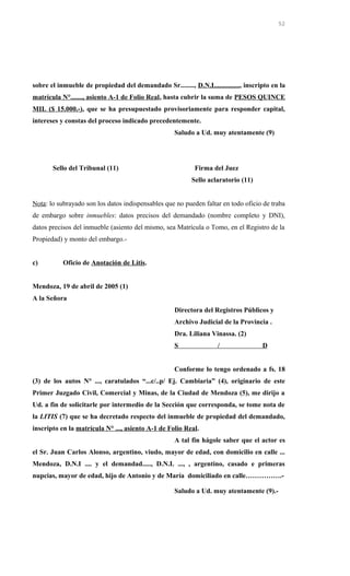 sobre el inmueble de propiedad del demandado Sr........, D.N.I..............., inscripto en la
matrícula N°......., asiento A-1 de Folio Real, hasta cubrir la suma de PESOS QUINCE
MIL ($ 15.000.-), que se ha presupuestado provisoriamente para responder capital,
intereses y constas del proceso indicado precedentemente.
Saludo a Ud. muy atentamente (9)
Sello del Tribunal (11) Firma del Juez
Sello aclaratorio (11)
Nota: lo subrayado son los datos indispensables que no pueden faltar en todo oficio de traba
de embargo sobre inmuebles: datos precisos del demandado (nombre completo y DNI),
datos precisos del inmueble (asiento del mismo, sea Matrícula o Tomo, en el Registro de la
Propiedad) y monto del embargo.-
c) Oficio de Anotación de Litis.
Mendoza, 19 de abril de 2005 (1)
A la Señora
Directora del Registros Públicos y
Archivo Judicial de la Provincia .
Dra. Liliana Vinassa. (2)
S / D
Conforme lo tengo ordenado a fs. 18
(3) de los autos N° ..., caratulados “...c/..p/ Ej. Cambiaria” (4), originario de este
Primer Juzgado Civil, Comercial y Minas, de la Ciudad de Mendoza (5), me dirijo a
Ud. a fin de solicitarle por intermedio de la Sección que corresponda, se tome nota de
la LITIS (7) que se ha decretado respecto del inmueble de propiedad del demandado,
inscripto en la matrícula N° ..., asiento A-1 de Folio Real.
A tal fin hágole saber que el actor es
el Sr. Juan Carlos Alonso, argentino, viudo, mayor de edad, con domicilio en calle ...
Mendoza, D.N.I .... y el demandad....., D.N.I. ..., , argentino, casado e primeras
nupcias, mayor de edad, hijo de Antonio y de María domiciliado en calle…………….-
Saludo a Ud. muy atentamente (9).-
52
 