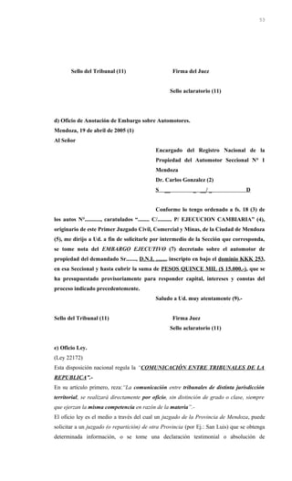 Sello del Tribunal (11) Firma del Juez
Sello aclaratorio (11)
d) Oficio de Anotación de Embargo sobre Automotores.
Mendoza, 19 de abril de 2005 (1)
Al Señor
Encargado del Registro Nacional de la
Propiedad del Automotor Seccional N° 1
Mendoza
Dr. Carlos Gonzalez (2)
S __ _ __/ _ D
Conforme lo tengo ordenado a fs. 18 (3) de
los autos N°..........., caratulados “........ C/.......... P/ EJECUCION CAMBIARIA” (4),
originario de este Primer Juzgado Civil, Comercial y Minas, de la Ciudad de Mendoza
(5), me dirijo a Ud. a fin de solicitarle por intermedio de la Sección que corresponda,
se tome nota del EMBARGO EJECUTIVO (7) decretado sobre el automotor de
propiedad del demandado Sr......., D.N.I. ......., inscripto en bajo el dominio KKK 253,
en esa Seccional y hasta cubrir la suma de PESOS QUINCE MIL ($ 15.000.-), que se
ha presupuestado provisoriamente para responder capital, intereses y constas del
proceso indicado precedentemente.
Saludo a Ud. muy atentamente (9).-
Sello del Tribunal (11) Firma Juez
Sello aclaratorio (11)
e) Oficio Ley.
(Ley 22172)
Esta disposición nacional regula la “COMUNICACIÓN ENTRE TRIBUNALES DE LA
REPUBLICA”.-
En su artículo primero, reza:“La comunicación entre tribunales de distinta jurisdicción
territorial, se realizará directamente por oficio, sin distinción de grado o clase, siempre
que ejerzan la misma competencia en razón de la materia”.-
El oficio ley es el medio a través del cual un juzgado de la Provincia de Mendoza, puede
solicitar a un juzgado (o repartición) de otra Provincia (por Ej.: San Luis) que se obtenga
determinada información, o se tome una declaración testimonial o absolución de
53
 