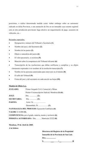 posiciones, o realice determinada medida como: trabar embargo sobre un automotor
radicado en dicha Provincia, o una anotación de litis en un inmueble cuyo asiento registral
está en otra jurisdicción provincial, haga efectivo un requerimiento de pago, secuestro de
vehículos, etc..-
Recaudos especiales.
• Designación y número del Tribunal y Secretaría (1).
• Nombre del juez y del Secretario (2).
• Nombre de las partes (3).
• Objeto o naturaleza del juicio (4).
• El valor pecuniario, si existiera (5).
• Mención sobre la competencia del Tribunal oficiante (6).
• Transcripción de las resoluciones que deban notificarse o cumplirse y su objeto
claramente expresado si no resultare de la resolución transcripta (7).
• Nombre de las personas autorizadas para intervenir en el trámite (8).
• El sello del Tribunal (9)
• Firma del juez y del secretario en cada una de sus hojas (10).
Modelo de Oficio Ley.
JUZGADO: Primer Juzgado Civil, Comercial y Minas
Primer Circunscripción Judicial, Mendoza (1) (6)..
JUEZ: Dra. ................ (2)..
SECRETARIA: Dra. ............... (2)..
PARTES: Actor: Sr...........................
Demandado: Sr......................(3)..
NATURALEZA DEL PROCESO: Ejecución Cambiaria (4).
VALOR: $ 14.000 (5)..
COMPETENCIA: por el grado, materia, monto y territorio (6).
PERSONA AUTORIZADA: Dra..........., Matrícula 22222 (8).
Mendoza, 19 de Abril de 2005.
A la Señora
Directora del Registro de la Propiedad
Inmueble de la Provincia de San Luis
Dra. ....................
S ___ / __ D
54
 