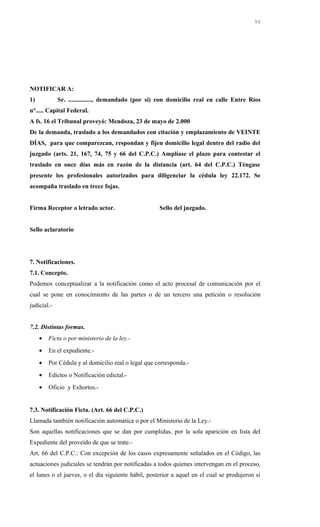 NOTIFICAR A:
1) Sr. ..............., demandado (por si) con domicilio real en calle Entre Ríos
n°..... Capital Federal.
A fs. 16 el Tribunal proveyó: Mendoza, 23 de mayo de 2.000
De la demanda, traslado a los demandados con citación y emplazamiento de VEINTE
DÍAS, para que comparezcan, respondan y fijen domicilio legal dentro del radio del
juzgado (arts. 21, 167, 74, 75 y 66 del C.P.C.) Amplíase el plazo para contestar el
traslado en once días más en razón de la distancia (art. 64 del C.P.C.) Téngase
presente los profesionales autorizados para diligenciar la cédula ley 22.172. Se
acompaña traslado en trece fojas.
Firma Receptor o letrado actor. Sello del juzgado.
Sello aclaratorio
7. Notificaciones.
7.1. Concepto.
Podemos conceptualizar a la notificación como el acto procesal de comunicación por el
cual se pone en conocimiento de las partes o de un tercero una petición o resolución
judicial.-
7.2. Distintas formas.
• Ficta o por ministerio de la ley.-
• En el expediente.-
• Por Cédula y al domicilio real o legal que corresponda.-
• Edictos o Notificación edictal.-
• Oficio y Exhortos.-
7.3. Notificación Ficta. (Art. 66 del C.P.C.)
Llamada también notificación automática o por el Ministerio de la Ley.-
Son aquellas notificaciones que se dan por cumplidas, por la sola aparición en lista del
Expediente del proveído de que se trate.-
Art. 66 del C.P.C.: Con excepción de los casos expresamente señalados en el Código, las
actuaciones judiciales se tendrán por notificadas a todos quienes intervengan en el proceso,
el lunes o el jueves, o el día siguiente hábil, posterior a aquel en el cual se produjeron si
56
 