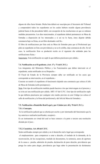 alguno de ellos fuera feriado. Dicha lista deberá ser suscripta por el Secretario del Tribunal
y comprenderá todos los expedientes en los cuales hubiere recaído alguna providencia
judicial hasta el día precedente hábil, con excepción de las resoluciones en que se ordenen
medidas precautorias. Los días mencionados, el expediente deberá permanecer en Mesa de
Entradas a disposición de los interesados y si así no lo fuera, éstos dejarán debida
constancia bajo su firma, en un libro destinado a tal fin.-
El libro de notificaciones por lista está en Mesa de Entradas para que el Profesional que
pide un expediente en lista con providencia y no se le exhibe, deje constancia de ello. En tal
caso, la notificación ficta se producirá recién en el siguiente día señalada para las
notificaciones fictas.-
Importante. Esta notificación no suple la que debiera practicarse por cédula.-
7.4. Notificación en el Expediente. (Art. 17 y 71 del C.P.C.)
Los integrantes del Ministerio Público y los Funcionarios que deben intervenir en el
expediente, serán notificados en su Despacho.-
El Fiscal de Estado de la Provincia siempre debe ser notificado en los casos que
corresponda su intervención, en el expediente.-
Consiste en remitir el expediente al funcionario dejando una constancia que coloca el Jefe
de Mesa de Entradas (sello preimpreso).-
Nota. Este tipo de notificación también puede hacerse a los que intervengan en el proceso y
se evita así una notificación por cédula. ART- 67 del C.P.C. Este tipo de notificación suple
la que debiera practicarse por cualquier otro medio previsto en este Código (se coloca el
sello de notificación y la firma del profesional y del Jefe de Mesa de Entradas).-
7.5. Notificación a Domicilio Real/Legal y por Cédula (art. 68 y 70 del C.P.C.).
7.5.1. Concepto.
Es la notificación judicial que se efectúa por escrito y por intermedio del funcionario que la
ley autoriza a realizarla (notificador, receptor).-
Es un instrumento en virtud del cual se hace conocer a la parte o tercero una resolución
dictada por el juez.-
7.5.2. Casuística. Art. 68 del C.P.C.
Serán notificadas siempre por cédula y en el domicilio real o legal que corresponda:
el emplazamiento para comparecer a estar a derecho, el traslado de la demanda, de la
reconvención, de las excepciones, traslado de documentos, la sentencia, autos de apertura
de la causa a prueba, admisión de prueba, declaración de puro derecho, providencia que
ponga los autos para alegar, providencia que haga saber la presentación de dictámenes
57
 